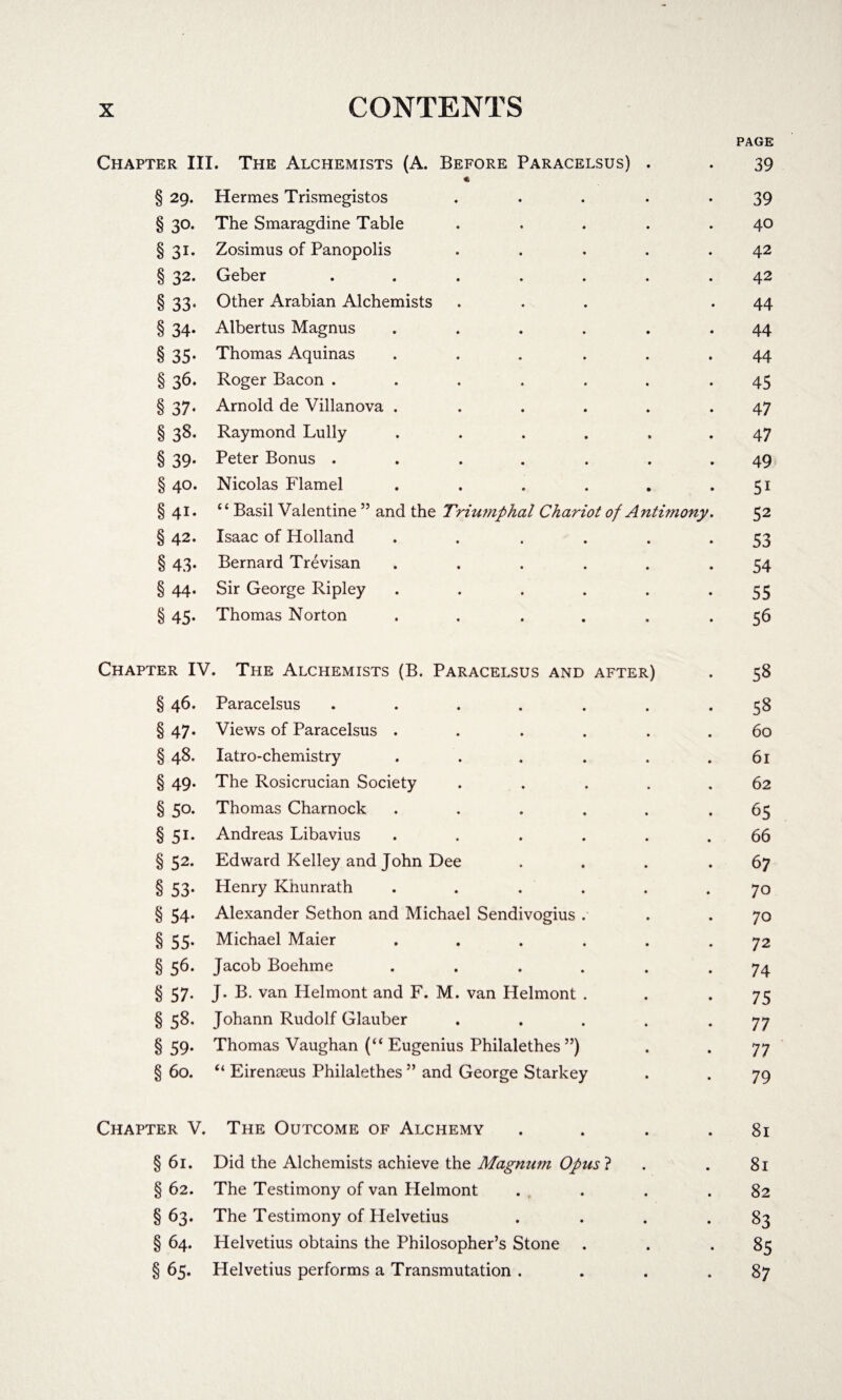 PAGE Chapter III. The Alchemists (A. Before Paracelsus) . . 39 « § 29. Hermes Trismegistos . .... 39 § 30. The Smaragdine Table . . . . .40 §31. Zosimus of Panopolis . . . . .42 § 32. Geber ....... 42 § 33' Other Arabian Alchemists ... .44 § 34. Albertus Magnus ...... 44 § 35. Thomas Aquinas ... ... 44 § 36. Roger Bacon ....... 45 § 37. Arnold de Villanova . ..... 47 § 38. Raymond Lully ...... 47 § 39. Peter Bonus ....... 49 § 40. Nicolas Flamel . . . . . .51 § 41. “ Basil Valentine 55 and the Triumphal Chariot of Antimony. 52 § 42. Isaac of Holland . . 53 § 43. Bernard Trevisan ...... 54 § 44. Sir George Ripley . . . . . *55 § 45. Thomas Norton . . ... .56 Chapter IV. The Alchemists (B. Paracelsus and after) . 58 § 46. Paracelsus ....... 58 § 47. Views of Paracelsus ...... 60 § 48. Iatro-chemistry . . . . . .61 § 49. The Rosicrucian Society ..... 62 § 50. Thomas Charnock ..... .65 § 51. Andreas Libavius ...... 66 § 52. Edward Kelley and John Dee . . . .67 § 53. Henry Khunrath ...... 70 § 54. Alexander Sethon and Michael Sendivogius . . .70 § 55. Michael Maier ...... 72 § 56. Jacob Boehme ...... 74 § 57. J. B. van Helmont and F. M. van Helmont . . -75 § 58. Johann Rudolf Glauber . . . . -77 §59. Thomas Vaughan (“ Eugenius Philalethes ”) . . 77 § 60. “ Eirenseus Philalethes ” and George Starkey . . 79 Chapter V. The Outcome of Alchemy . . . .81 § 61. Did the Alchemists achieve the Magnum Opusl . . 81 § 62. The Testimony of van Helmont . . . . .82 §63. The Testimony of Helvetius . . . . 83 § 64. Helvetius obtains the Philosopher’s Stone . . .85 § 65. Helvetius performs a Transmutation . . . ,87