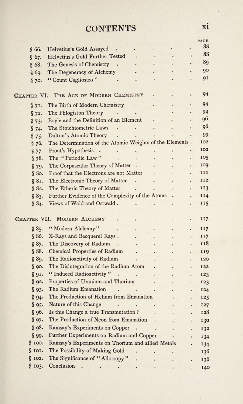 PAGE § 66. Helvetius’s Gold Assayed . • • * * ^ § 67. Helvetius’s Gold Further Tested . • • .88 § 68. The Genesis of Chemistry . .89 § 69. The Degeneracy of Alchemy • • • .90 § 70. “ Count Cagliostro ” • • • • • 91 Chapter VI. The Age of Modern Chemistry • • *94 §71. The Birth of Modern Chemistry . • > -94 § 72. The Phlogiston Theory 94 § 73. Boyle and the Definition of an Element . • .96 § 74. The Stoichiometric Laws . . . ♦ • 9^ §75. Dalton’s Atomic Theory . • *99 § 76. The Determination of the Atomic Weights of the Elements . 102 § 77. Prout’s Hypothesis 102 §78. The ‘ ‘ Periodic Law ” . I05 §79. The Corpuscular Theory of Matter . . . .109 § 80. Proof that the Electrons are not Matter . . .110 §81. The Electronic Theory of Matter . . . .112 §82. The Etheric Theory of Matter . . . • ir3 § 83. Further Evidence of the Complexity of the Atoms . .114 §84. Views of Wald and Ostwald . . . . .115 Chapter VII. Modern Alchemy . . . . .117 §85. “ Modern Alchemy ” . . . . .117 § 86. X-Rays and Becquerel Rays . . . . .117 §87. The Discovery of Radium . . . . .118 §88. Chemical Properties of Radium . . . .119 § 89. The Radioactivity of Radium . . . .120 § 90. The Disintegration of the Radium Atom . . .122 §91. “ Induced Radioactivity ” . . . . .123 §92, Properties of Uranium and Thorium . . .123 § 93. The Radium Emanation . . . . .124 § 94. The Production of Helium from Emanation . .125 §95. Nature of this Change . . . . .127 § 96. Is this Change a true Transmutation ? . . .128 §97. The Production of Neon from Emanation . . . 130 § 98. Ramsay’s Experiments on Copper . . . .132 § 99. Further Experiments on Radium and Copper . .134 § 100. Ramsay’s Experiments on Thorium and allied Metals . 134 §101. The Possibility of Making Gold . . . 136 §102. The Significance of “ Allotropy ” .... 136 § 103. Conclusion . . . . . . .140