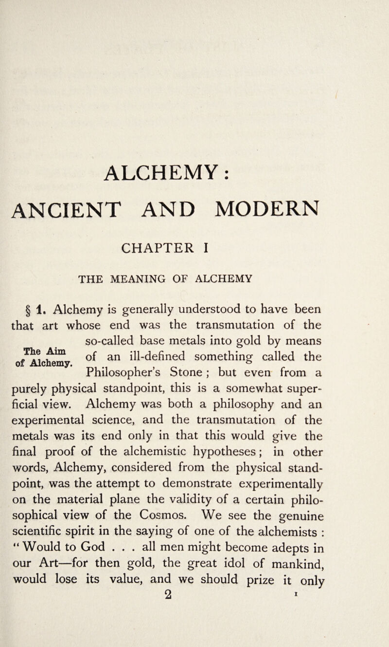 ALCHEMY: ANCIENT AND MODERN CHAPTER I THE MEANING OF ALCHEMY The Aim of Alchemy. § 1, Alchemy is generally understood to have been that art whose end was the transmutation of the so-called base metals into gold by means of an ill-defined something called the Philosopher’s Stone; but even from a purely physical standpoint, this is a somewhat super¬ ficial view. Alchemy was both a philosophy and an experimental science, and the transmutation of the metals was its end only in that this would give the final proof of the alchemistic hypotheses; in other words, Alchemy, considered from the physical stand¬ point, was the attempt to demonstrate experimentally on the material plane the validity of a certain philo¬ sophical view of the Cosmos. We see the genuine scientific spirit in the saying of one of the alchemists : “ Would to God ... all men might become adepts in our Art—for then gold, the great idol of mankind, would lose its value, and we should prize it only 2