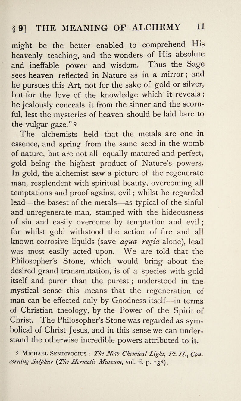 might be the better enabled to comprehend His heavenly teaching, and the wonders of His absolute and ineffable power and wisdom. Thus the Sage sees heaven reflected in Nature as in a mirror; and he pursues this Art, not for the sake of gold or silver, but for the love of the knowledge which it reveals; he jealously conceals it from the sinner and the scorn¬ ful, lest the mysteries of heaven should be laid bare to the vulgar gaze.” 9 The alchemists held that the metals are one in essence, and spring from the same seed in the womb of nature, but are not all equally matured and perfect, gold being the highest product of Nature’s powers. In gold, the alchemist saw a picture of the regenerate man, resplendent with spiritual beauty, overcoming all temptations and proof against evil; whilst he regarded lead—the basest of the metals—as typical of the sinful and unregenerate man, stamped with the hideousness of sin and easily overcome by temptation and evil ; for whilst gold withstood the action of fire and all known corrosive liquids (save aqua regia alone), lead was most easily acted upon. We are told that the Philosopher’s Stone, which would bring about the desired grand transmutation, is of a species with gold itself and purer than the purest ; understood in the mystical sense this means that the regeneration of man can be effected only by Goodness itself—in terms of Christian theology, by the Power of the Spirit of Christ. The Philosopher’s Stone was regarded as sym¬ bolical of Christ Jesus, and in this sense we can under¬ stand the otherwise incredible powers attributed to it. 9 Michael Sendivogius : The New Chemical Light, Pt. II., Con¬