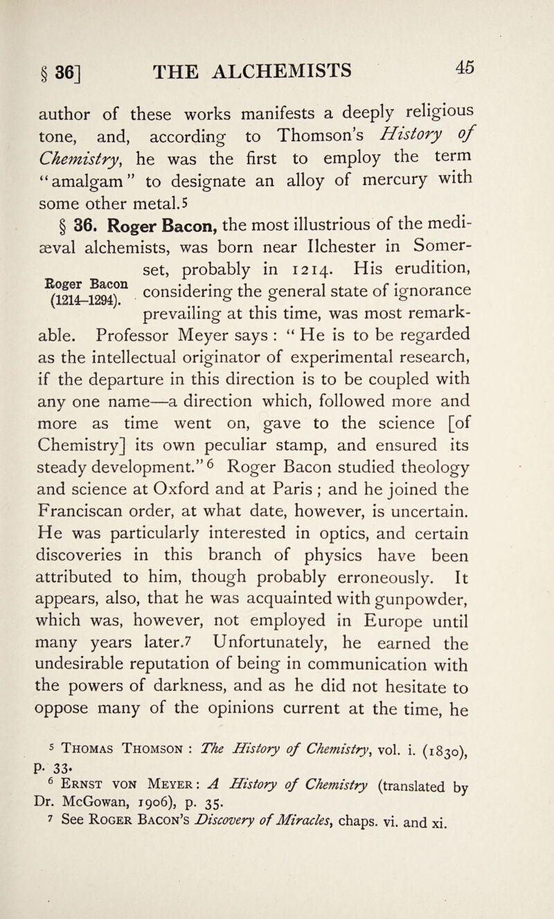 author of these works manifests a deeply religious tone, and, according to Thomson’s History of Chemistry, he was the first to employ the term “amalgam” to designate an alloy of mercury with some other metal. 5 § 36. Roger Bacon, the most illustrious of the medi¬ aeval alchemists, was born near Ilchester in Somer¬ set, probably in 1214. His erudition, ^12l4-l294°n considering the general state of ignorance prevailing at this time, was most remark¬ able. Professor Meyer says : “ He is to be regarded as the intellectual originator of experimental research, if the departure in this direction is to be coupled with any one name—a direction which, followed more and more as time went on, gave to the science [of Chemistry] its own peculiar stamp, and ensured its steady development.” 5 6 7 Roger Bacon studied theology and science at Oxford and at Paris ; and he joined the Franciscan order, at what date, however, is uncertain. He was particularly interested in optics, and certain discoveries in this branch of physics have been attributed to him, though probably erroneously. It appears, also, that he was acquainted with gunpowder, which was, however, not employed in Europe until many years later.7 Unfortunately, he earned the undesirable reputation of being in communication with the powers of darkness, and as he did not hesitate to oppose many of the opinions current at the time, he 5 Thomas Thomson : The History of Chemistry, vol. i. (1830), P- 33- 6 Ernst von Meyer : A History of Chemistry (translated by Dr. McGowan, 1906), p. 35. 7 See Roger Bacon’s Discovery of Miracles, chaps, vi. and xi.