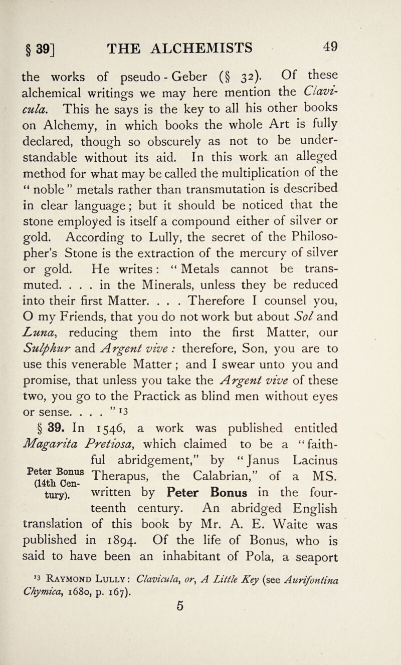 the works of pseudo - Geber (§ 32). Of these alchemical writings we may here mention the Ciavi- cula. This he says is the key to all his other books on Alchemy, in which books the whole Art is fully declared, though so obscurely as not to be under¬ standable without its aid. In this work an alleged method for what may be called the multiplication of the “ noble ” metals rather than transmutation is described in clear language; but it should be noticed that the stone employed is itself a compound either of silver or gold. According to Lully, the secret of the Philoso¬ pher’s Stone is the extraction of the mercury of silver or gold. He writes: “ Metals cannot be trans¬ muted. ... in the Minerals, unless they be reduced into their first Matter. . . . Therefore I counsel you, O my Friends, that you do not work but about Sol and Luna, reducing them into the first Matter, our Stilphur and Argent vive : therefore, Son, you are to use this venerable Matter ; and I swear unto you and promise, that unless you take the Argent vive of these two, you go to the Practick as blind men without eyes or sense. ” 13 §39. In 1546, a work was published entitled Magarita Pretiosa, which claimed to be a “ faith¬ ful abridgement,” by “Janus Lacinus Therapus, the Calabrian,” of a MS. (14tn Gen- .r tury). written by Peter Bonus in the four¬ teenth century. An abridged English translation of this book by Mr. A. E. Waite was published in 1894. Of the life of Bonus, who is said to have been an inhabitant of Pola, a seaport J3 Raymond Lully : Clavicula, or, A Little Key (see Aurifontina Chymica., 1680, p. 167). 5