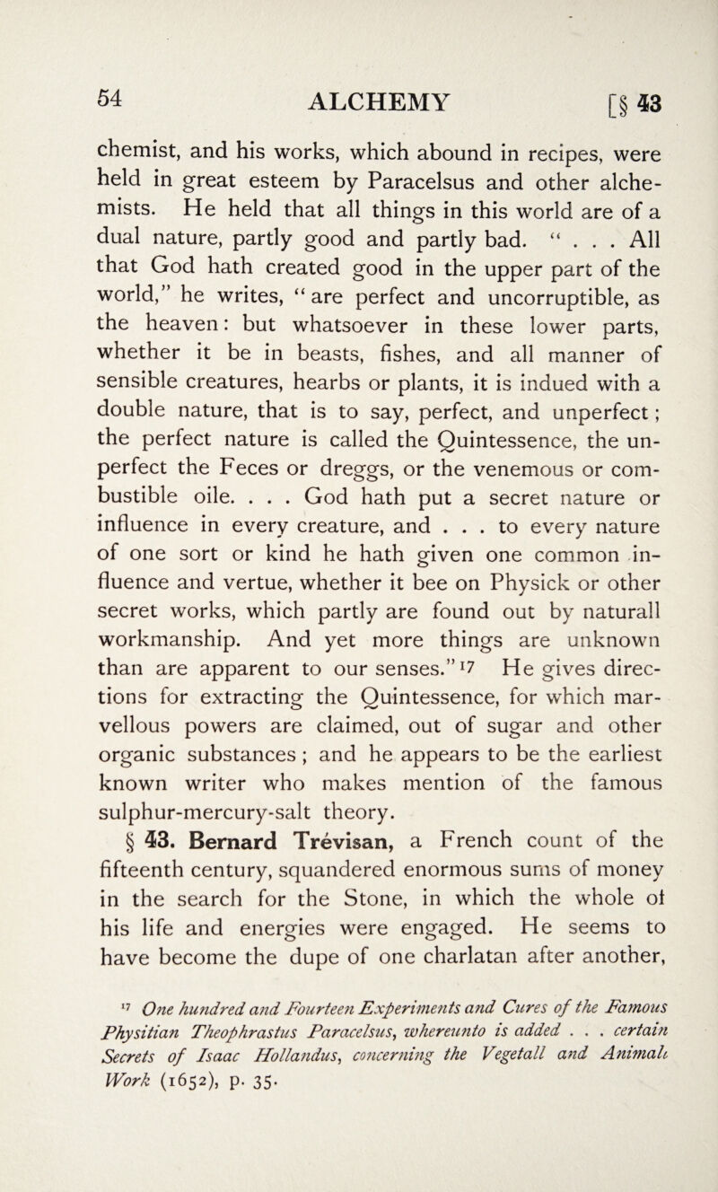 chemist, and his works, which abound in recipes, were held in great esteem by Paracelsus and other alche¬ mists. He held that all things in this world are of a dual nature, partly good and partly bad. “ ... All that God hath created good in the upper part of the world,” he writes, “ are perfect and uncorruptible, as the heaven: but whatsoever in these lower parts, whether it be in beasts, fishes, and all manner of sensible creatures, hearbs or plants, it is indued with a double nature, that is to say, perfect, and unperfect; the perfect nature is called the Quintessence, the un¬ perfect the Feces or dreggs, or the venemous or com¬ bustible oile. . . . God hath put a secret nature or influence in every creature, and ... to every nature of one sort or kind he hath given one common in¬ fluence and vertue, whether it bee on Physick or other secret works, which partly are found out by naturall workmanship. And yet more things are unknown than are apparent to our senses.” He gives direc¬ tions for extracting the Quintessence, for which mar¬ vellous powers are claimed, out of sugar and other organic substances; and he appears to be the earliest known writer who makes mention of the famous sulphur-mercury-salt theory. § 43. Bernard Trevisan, a French count of the fifteenth century, squandered enormous sums of money in the search for the Stone, in which the whole ot his life and energies were engaged. He seems to have become the dupe of one charlatan after another, 17 One hundred and Fourteen Experiments and Cures of the Famous Physitian Theophrastus Paracelsus, whereunto is added . . » certain Secrets of Isaac Hollandus, concerning the Vegetall and Animah Work (1652), p. 35.