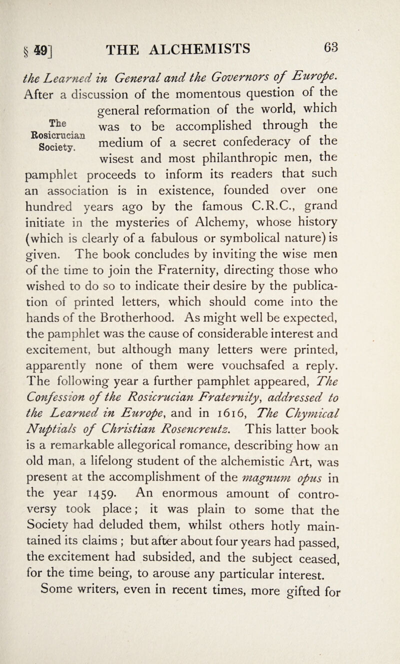 The Rosicrucian Society. the Learned in General and the Governors of Europe. After a discussion of the momentous question of the general reformation of the world, which was to be accomplished through the medium of a secret confederacy of the wisest and most philanthropic men, the pamphlet proceeds to inform its readers that such an association is in existence, founded over one hundred years ago by the famous C.R.C., grand initiate in the mysteries of Alchemy, whose history (which is clearly of a fabulous or symbolical nature) is given. The book concludes by inviting the wise men of the time to join the Fraternity, directing those who wished to do so to indicate their desire by the publica¬ tion of printed letters, which should come into the hands of the Brotherhood. As might well be expected, the pamphlet was the cause of considerable interest and excitement, but although many letters were printed, apparently none of them were vouchsafed a reply. The following year a further pamphlet appeared, The Confession of the Rosicrucian Fraternity, addressed to the Learned in Europe, and in 1616, The Chymical Nuptials of Christian Rosencreutz. This latter book is a remarkable allegorical romance, describing how an old man, a lifelong student of the alchemistic Art, was present at the accomplishment of the magmtm opus in the year 1459. An enormous amount of contro¬ versy took place; it was plain to some that the Society had deluded them, whilst others hotly main¬ tained its claims ; but after about four years had passed, the excitement had subsided, and the subject ceased, for the time being, to arouse any particular interest. Some writers, even in recent times, more gifted for