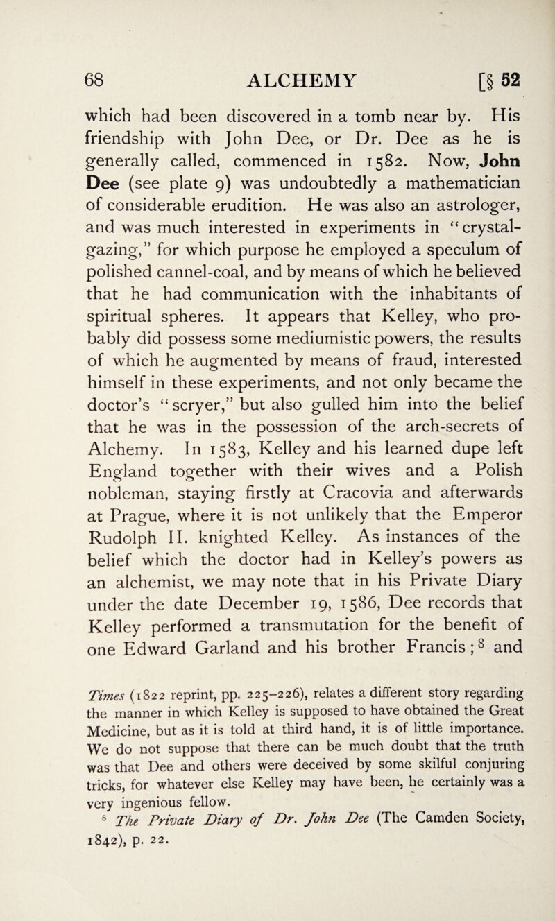 which had been discovered in a tomb near by. His friendship with John Dee, or Dr. Dee as he is generally called, commenced in 1582. Now, John Dee (see plate 9) was undoubtedly a mathematician of considerable erudition. He was also an astrologer, and was much interested in experiments in “crystal- gazing,” for which purpose he employed a speculum of polished cannel-coal, and by means of which he believed that he had communication with the inhabitants of spiritual spheres. It appears that Kelley, who pro¬ bably did possess some mediumistic powers, the results of which he augmented by means of fraud, interested himself in these experiments, and not only became the doctor’s “ scryer,” but also gulled him into the belief that he was in the possession of the arch-secrets of Alchemy. In 1583, Kelley and his learned dupe left England together with their wives and a Polish nobleman, staying firstly at Cracovia and afterwards at Prague, where it is not unlikely that the Emperor Rudolph II. knighted Kelley. As instances of the belief which the doctor had in Kelley’s powers as an alchemist, we may note that in his Private Diary under the date December 19, 1586, Dee records that Kelley performed a transmutation for the benefit of one Edward Garland and his brother Francis;8 and Times (1822 reprint, pp. 225-226), relates a different story regarding the manner in which Kelley is supposed to have obtained the Great Medicine, but as it is told at third hand, it is of little importance. We do not suppose that there can be much doubt that the truth was that Dee and others were deceived by some skilful conjuring tricks, for whatever else Kelley may have been, he certainly was a very ingenious fellow. 8 The Private Diary of Dr. John Dee (The Camden Society, 1842), p. 22.