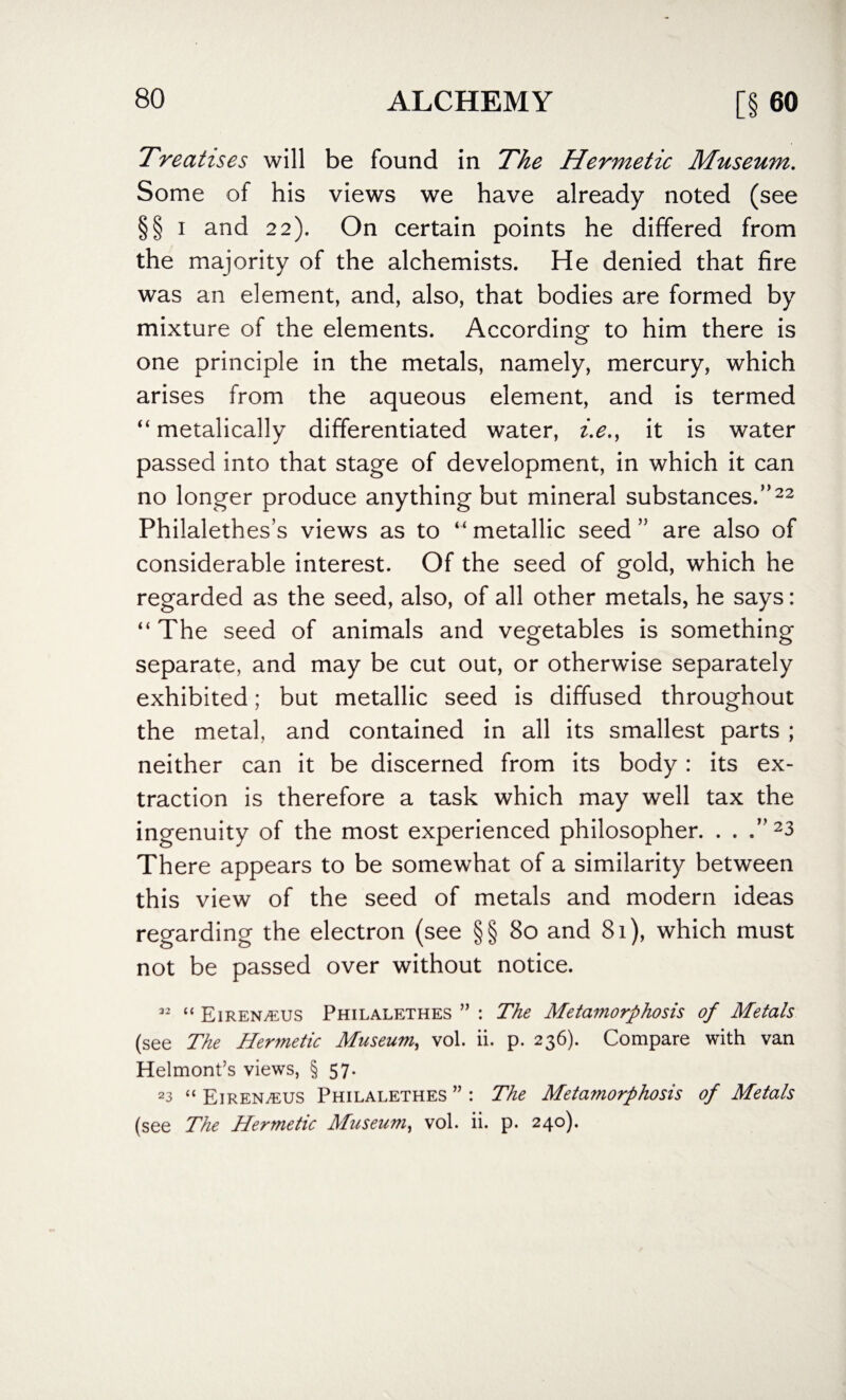 Treatises will be found in The Hermetic Museum. Some of his views we have already noted (see § § i and 22). On certain points he differed from the majority of the alchemists. He denied that fire was an element, and, also, that bodies are formed by mixture of the elements. According to him there is one principle in the metals, namely, mercury, which arises from the aqueous element, and is termed “ metalically differentiated water, i.e., it is water passed into that stage of development, in which it can no longer produce anything but mineral substances.”22 Philalethes’s views as to “ metallic seed ” are also of considerable interest. Of the seed of gold, which he regarded as the seed, also, of all other metals, he says: “The seed of animals and vegetables is something separate, and may be cut out, or otherwise separately exhibited; but metallic seed is diffused throughout the metal, and contained in all its smallest parts ; neither can it be discerned from its body: its ex¬ traction is therefore a task which may well tax the ingenuity of the most experienced philosopher. . . .”23 There appears to be somewhat of a similarity between this view of the seed of metals and modern ideas regarding the electron (see §§80 and 81), which must not be passed over without notice. 32 “ Eiren/kus Philalethes ” : The Metamorphosis of Metals (see The Hermetic Museum, vol. ii. p. 236). Compare with van Helmont’s views, § 57. 23 “ Eiren/eus Philalethes ” : The Metamorphosis of Metals (see The Hermetic Museum, vol. ii. p. 240).