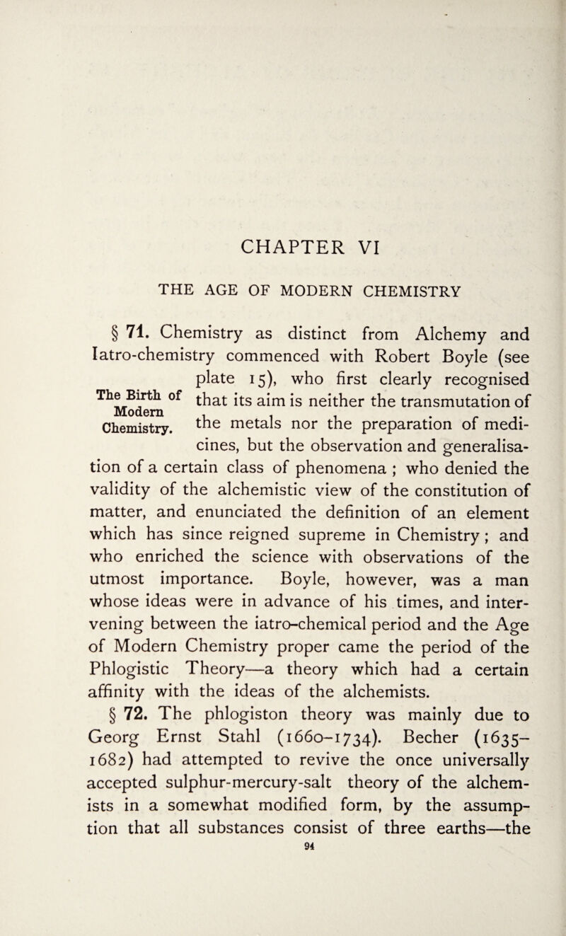 CHAPTER VI THE AGE OF MODERN CHEMISTRY § 71. Chemistry as distinct from Alchemy and Iatro-chemistry commenced with Robert Boyle (see plate 15), who first clearly recognised ^Modern °f a*m *s ne^^er t^e transmutation of Chemistry, the metals nor the preparation of medi¬ cines, but the observation and generalisa¬ tion of a certain class of phenomena ; who denied the validity of the alchemistic view of the constitution of matter, and enunciated the definition of an element which has since reigned supreme in Chemistry; and who enriched the science with observations of the utmost importance. Boyle, however, was a man whose ideas were in advance of his times, and inter¬ vening between the iatro-chemical period and the Age of Modern Chemistry proper came the period of the Phlogistic Theory—a theory which had a certain affinity with the ideas of the alchemists. § 72. The phlogiston theory was mainly due to Georg Ernst Stahl (1660-1734). Becher (1635— 1682) had attempted to revive the once universally accepted sulphur-mercury-salt theory of the alchem¬ ists in a somewhat modified form, by the assump¬ tion that all substances consist of three earths—the