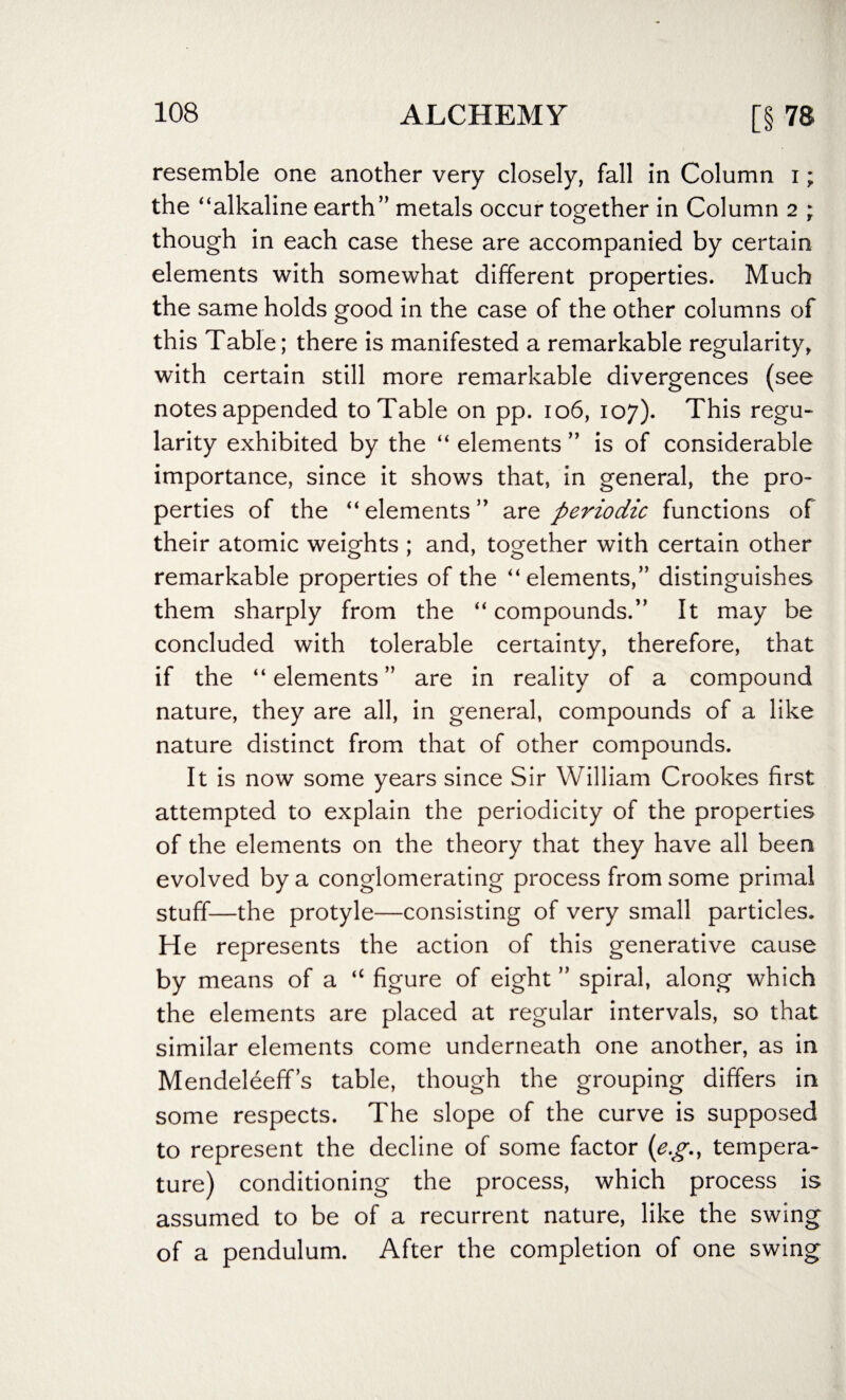 resemble one another very closely, fall in Column i; the “alkaline earth” metals occur together in Column 2 ; though in each case these are accompanied by certain elements with somewhat different properties. Much the same holds good in the case of the other columns of this Table; there is manifested a remarkable regularity, with certain still more remarkable divergences (see notes appended to Table on pp. 106, 107). This regu¬ larity exhibited by the “ elements ” is of considerable importance, since it shows that, in general, the pro¬ perties of the “ elements ” are periodic functions of their atomic weights ; and, together with certain other remarkable properties of the “ elements,” distinguishes them sharply from the “ compounds.” It may be concluded with tolerable certainty, therefore, that if the “ elements ” are in reality of a compound nature, they are all, in general, compounds of a like nature distinct from that of other compounds. It is now some years since Sir William Crookes first attempted to explain the periodicity of the properties of the elements on the theory that they have all been evolved by a conglomerating process from some primal stuff—the protyle—consisting of very small particles. He represents the action of this generative cause by means of a “ figure of eight ” spiral, along which the elements are placed at regular intervals, so that similar elements come underneath one another, as in Mendeleeff’s table, though the grouping differs in some respects. The slope of the curve is supposed to represent the decline of some factor (e.g., tempera¬ ture) conditioning the process, which process is assumed to be of a recurrent nature, like the swing of a pendulum. After the completion of one swing
