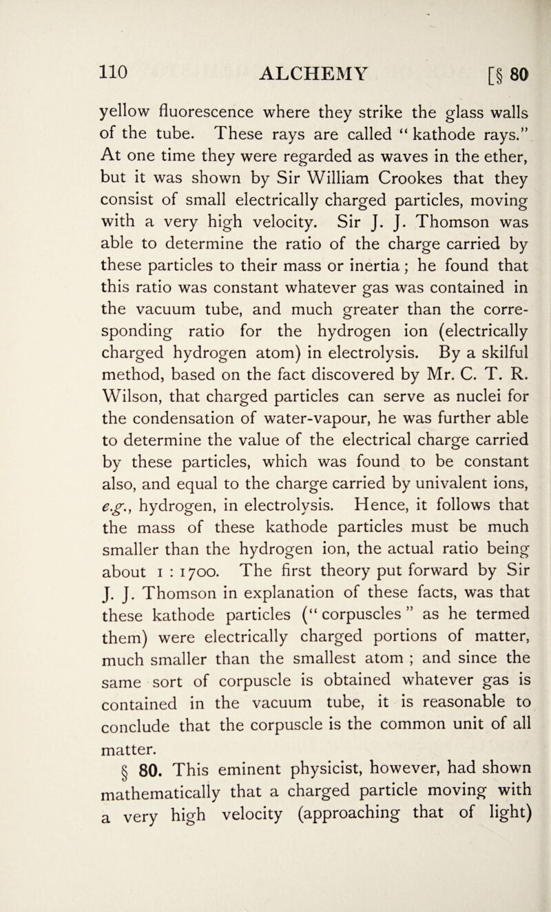 yellow fluorescence where they strike the glass walls of the tube. These rays are called “ kathode rays.” At one time they were regarded as waves in the ether, but it was shown by Sir William Crookes that they consist of small electrically charged particles, moving with a very high velocity. Sir J. J. Thomson was able to determine the ratio of the charge carried by these particles to their mass or inertia; he found that this ratio was constant whatever gas was contained in the vacuum tube, and much greater than the corre¬ sponding ratio for the hydrogen ion (electrically charged hydrogen atom) in electrolysis. By a skilful method, based on the fact discovered by Mr. C. T. R. Wilson, that charged particles can serve as nuclei for the condensation of water-vapour, he was further able to determine the value of the electrical charge carried by these particles, which was found to be constant also, and equal to the charge carried by univalent ions, eg., hydrogen, in electrolysis. Hence, it follows that the mass of these kathode particles must be much smaller than the hydrogen ion, the actual ratio being about i : 1700. The first theory put forward by Sir J. J. Thomson in explanation of these facts, was that these kathode particles (“ corpuscles ” as he termed them) were electrically charged portions of matter, much smaller than the smallest atom ; and since the same sort of corpuscle is obtained whatever gas is contained in the vacuum tube, it is reasonable to conclude that the corpuscle is the common unit of all matter. § 80. This eminent physicist, however, had shown mathematically that a charged particle moving with a very high velocity (approaching that of light)