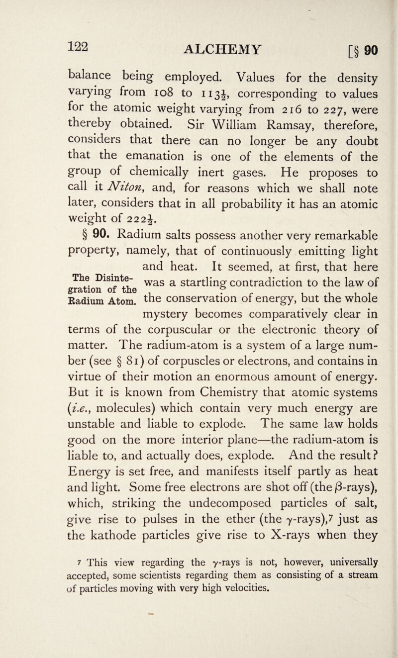 balance being employed. Values for the density varying from 108 to 113J, corresponding to values for the atomic weight varying from 216 to 227, were thereby obtained. Sir William Ramsay, therefore, considers that there can no longer be any doubt that the emanation is one of the elements of the group of chemically inert gases. He proposes to call it N.iton, and, for reasons which we shall note later, considers that in all probability it has an atomic weight of 222£. § 90. Radium salts possess another very remarkable property, namely, that of continuously emitting light and heat. It seemed, at first, that here The Disinte- was a startling contradiction to the law of gration of the f , . . . Radium Atom, the conservation 01 energy, but the whole mystery becomes comparatively clear in terms of the corpuscular or the electronic theory of matter. The radium-atom is a system of a large num¬ ber (see § 81) of corpuscles or electrons, and contains in virtue of their motion an enormous amount of energy. But it is known from Chemistry that atomic systems (i.e., molecules) which contain very much energy are unstable and liable to explode. The same law holds good on the more interior plane—the radium-atom is liable to, and actually does, explode. And the result? Energy is set free, and manifests itself partly as heat and light. Some free electrons are shot off (the j3-rays), which, striking the undecomposed particles of salt, give rise to pulses in the ether (the 7-rays),7 just as the kathode particles give rise to X-rays when they 7 This view regarding the -y-rays is not, however, universally accepted, some scientists regarding them as consisting of a stream of particles moving with very high velocities.