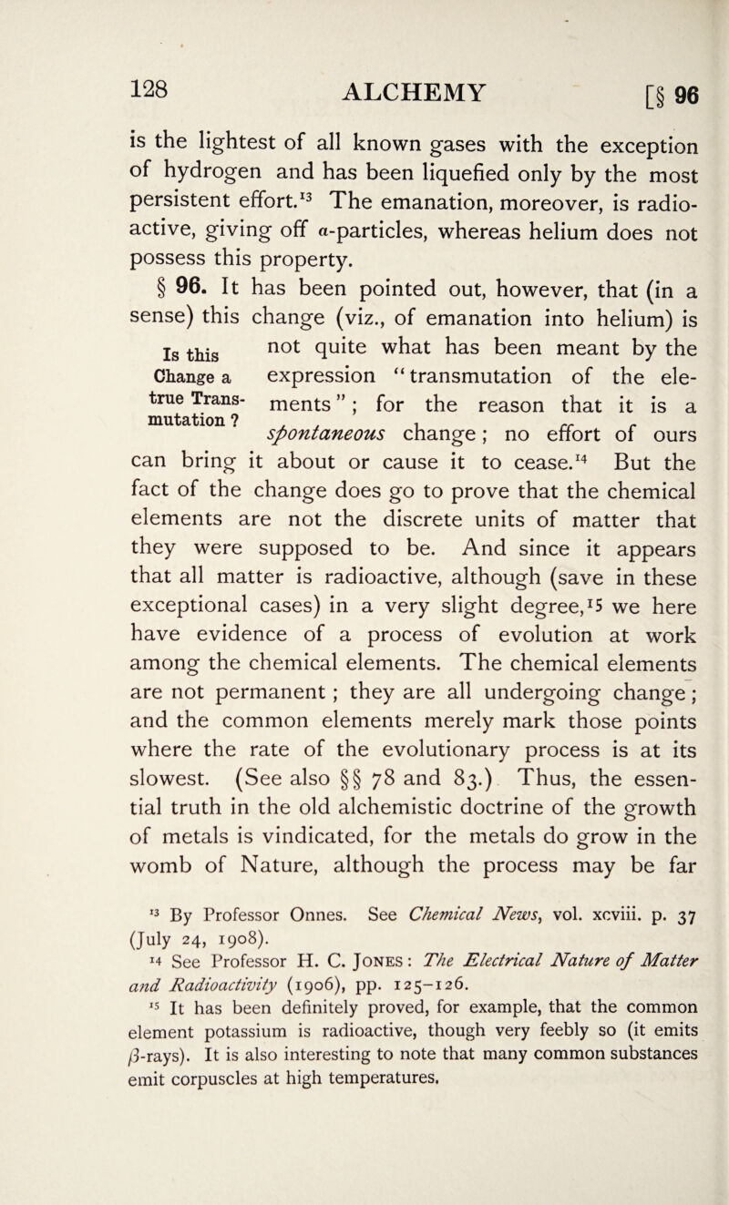 is the lightest of all known gases with the exception of hydrogen and has been liquefied only by the most persistent effort.13 The emanation, moreover, is radio¬ active, giving off a-particles, whereas helium does not possess this property. § 96. It has been pointed out, however, that (in a sense) this change (viz., of emanation into helium) is Is this not cluite what has been meant by the Change a expression “ transmutation of the ele- true Trans- ments ”; for the reason that it is a mutation ? , , rr . spontaneous change; no effort of ours can bring it about or cause it to cease.14 But the fact of the change does go to prove that the chemical elements are not the discrete units of matter that they were supposed to be. And since it appears that all matter is radioactive, although (save in these exceptional cases) in a very slight degree,^ we here have evidence of a process of evolution at work among the chemical elements. The chemical elements are not permanent; they are all undergoing change; and the common elements merely mark those points where the rate of the evolutionary process is at its slowest. (See also §§78 and 83.) Thus, the essen¬ tial truth in the old alchemistic doctrine of the growth of metals is vindicated, for the metals do grow in the womb of Nature, although the process may be far ■3 By Professor Onnes. See Chemical News, vol. xcviii. p. 37 (July 24, 1908). See Professor H. C. Jones: The Electrical Nature of Matter and Radioactivity (1906), pp. 125-126. 15 It has been definitely proved, for example, that the common element potassium is radioactive, though very feebly so (it emits /3-rays). It is also interesting to note that many common substances emit corpuscles at high temperatures.