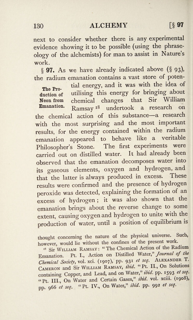 next to consider whether there is any experimental evidence showing it to be possible (using the phrase- ology of the alchemists) for man.to assist in Natures work. § 97. As we have already indicated above (§ 93), the radium emanation contains a vast store of poten- Th p 0 energy>an<^ ^ was t^ie *^ea ductionof utilising this energy for bringing about Neon from chemical changes that Sir William Emanation. Ramsay 18 undertook a research on the chemical action of this substance a research with the most surprising and the most important results, for the energy contained within the radium emanation appeared to behave like a veritable Philosopher’s Stone. The first experiments were carried out on distilled water. It had already been observed that the emanation decomposes water into its gaseous elements, oxygen and hydrogen, and that the latter is always produced in excess. These results were confirmed and the presence of hydrogen peroxide was detected, explaining the formation of an excess of hydrogen 5 it was also shown that the emanation brings about the reverse change to some extent, causing oxygen and hydrogen to unite with the production of water, until a position of equilibrium is thought concerning the nature of the physical universe. Such, however, would lie without the confines of the present work. 18 Sir William Ramsay : “ The Chemical Action of the Radium Emanation. Pt. I., Action on Distilled Water,” Journal of the Chemical Society, vol. xci. (1907). PP- 93* et setl- Alexander T. Cameron and Sir William Ramsay, ibid. “Pt. II., On Solutions containing Copper, and Lead, and on Water,” ibid. pp. 1593 et seq. “Pt. IIP, On Water and Certain Gases,” ibid. vol. xciii. (1908), pp. 966 'et seq. “ Pt. IV., On Water,” ibid. pp. 992 et seq.