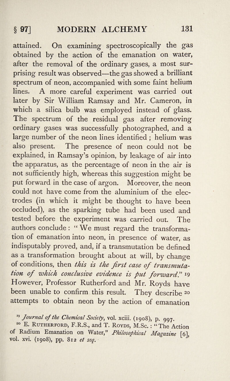 attained. On examining spectroscopically the gas obtained by the action of the emanation on water, after the removal of the ordinary gases, a most sur¬ prising result was observed—the gas showed a brilliant spectrum of neon, accompanied with some faint helium lines. A more careful experiment was carried out later by Sir William Ramsay and Mr. Cameron, in which a silica bulb was employed instead of glass. The spectrum of the residual gas after removing ordinary gases was successfully photographed, and a large number of the neon lines identified ; helium was also present. The presence of neon could not be explained, in Ramsay’s opinion, by leakage of air into the apparatus, as the percentage of neon in the air is not sufficiently high, whereas this suggestion might be put forward in the case of argon. Moreover, the neon could not have come from the aluminium of the elec¬ trodes (in which it might be thought to have been occluded), as the sparking tube had been used and tested before the experiment was carried out. The authors conclude: “We must regard the transforma¬ tion of emanation into neon, in presence of water, as indisputably proved, and, if a transmutation be defined as a transformation brought about at will, by change of conditions, then this is the first case ofi transmuta¬ tion of which conclusive evidence is put forwardl9 However, Professor Rutherford and Mr. Royds have been unable to confirm this result. They describe 20 attempts to obtain neon by the action of emanation 19 Journal of the Chemical Society, vol. xciii. (1908), p. 997. 20 E. Rutherford, F.R.S., and T. Royds, M.Sc. : “The Action of Radium Emanation on Water,” Philosophical Magazine [6], vol. xvi. (1908), pp. 812 et seq.