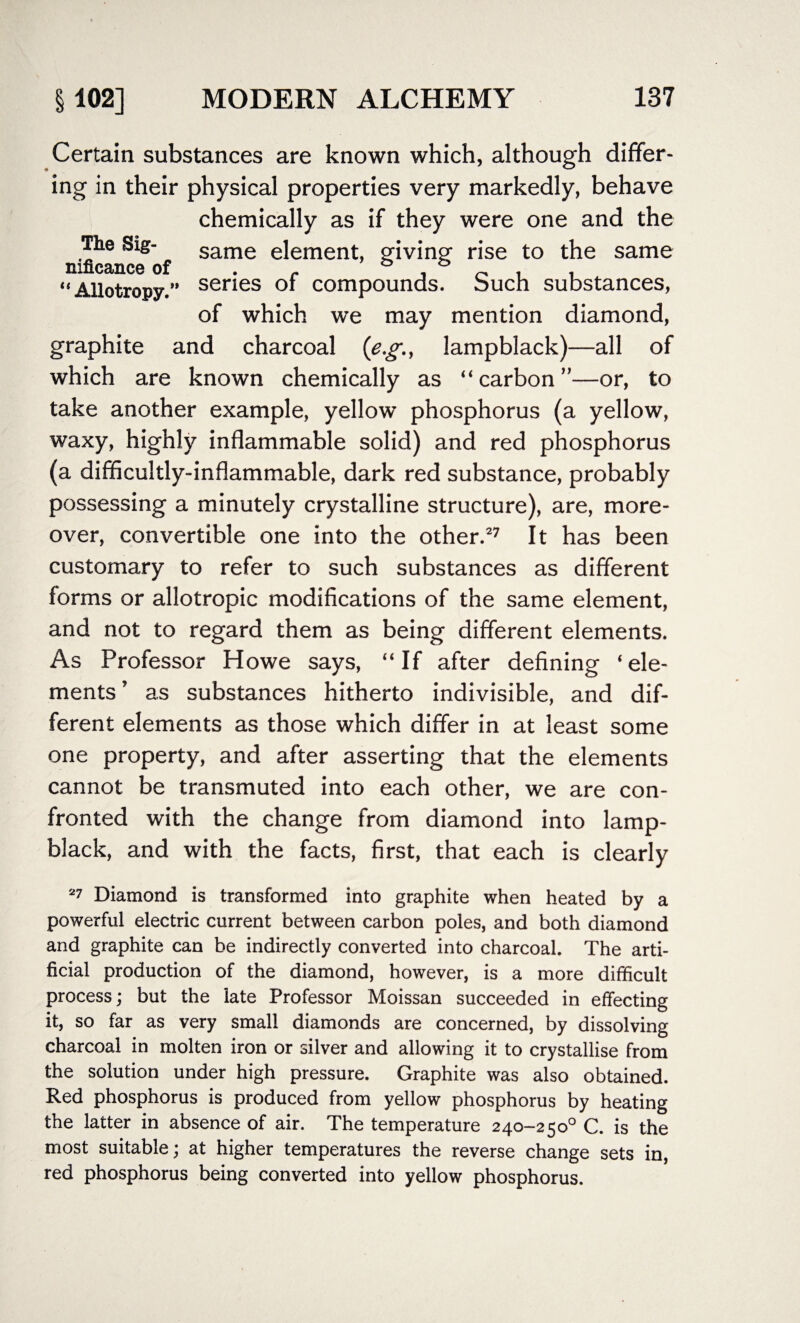 Certain substances are known which, although differ¬ ing in their physical properties very markedly, behave chemically as if they were one and the The Sig- same element, giving- rise to the same nificance of 7 o o Allotropy.” ser*es of compounds. Such substances, of which we may mention diamond, graphite and charcoal (e.g., lampblack)—all of which are known chemically as “ carbon ”—or, to take another example, yellow phosphorus (a yellow, waxy, highly inflammable solid) and red phosphorus (a difficultly-inflammable, dark red substance, probably possessing a minutely crystalline structure), are, more¬ over, convertible one into the other.27 It has been customary to refer to such substances as different forms or allotropic modifications of the same element, and not to regard them as being different elements. As Professor Howe says, “If after defining ‘ele¬ ments ’ as substances hitherto indivisible, and dif¬ ferent elements as those which differ in at least some one property, and after asserting that the elements cannot be transmuted into each other, we are con¬ fronted with the change from diamond into lamp¬ black, and with the facts, first, that each is clearly 27 Diamond is transformed into graphite when heated by a powerful electric current between carbon poles, and both diamond and graphite can be indirectly converted into charcoal. The arti¬ ficial production of the diamond, however, is a more difficult process; but the late Professor Moissan succeeded in effecting it, so far as very small diamonds are concerned, by dissolving charcoal in molten iron or silver and allowing it to crystallise from the solution under high pressure. Graphite was also obtained. Red phosphorus is produced from yellow phosphorus by heating the latter in absence of air. The temperature 240-2 5 o° C. is the most suitable; at higher temperatures the reverse change sets in, red phosphorus being converted into yellow phosphorus.