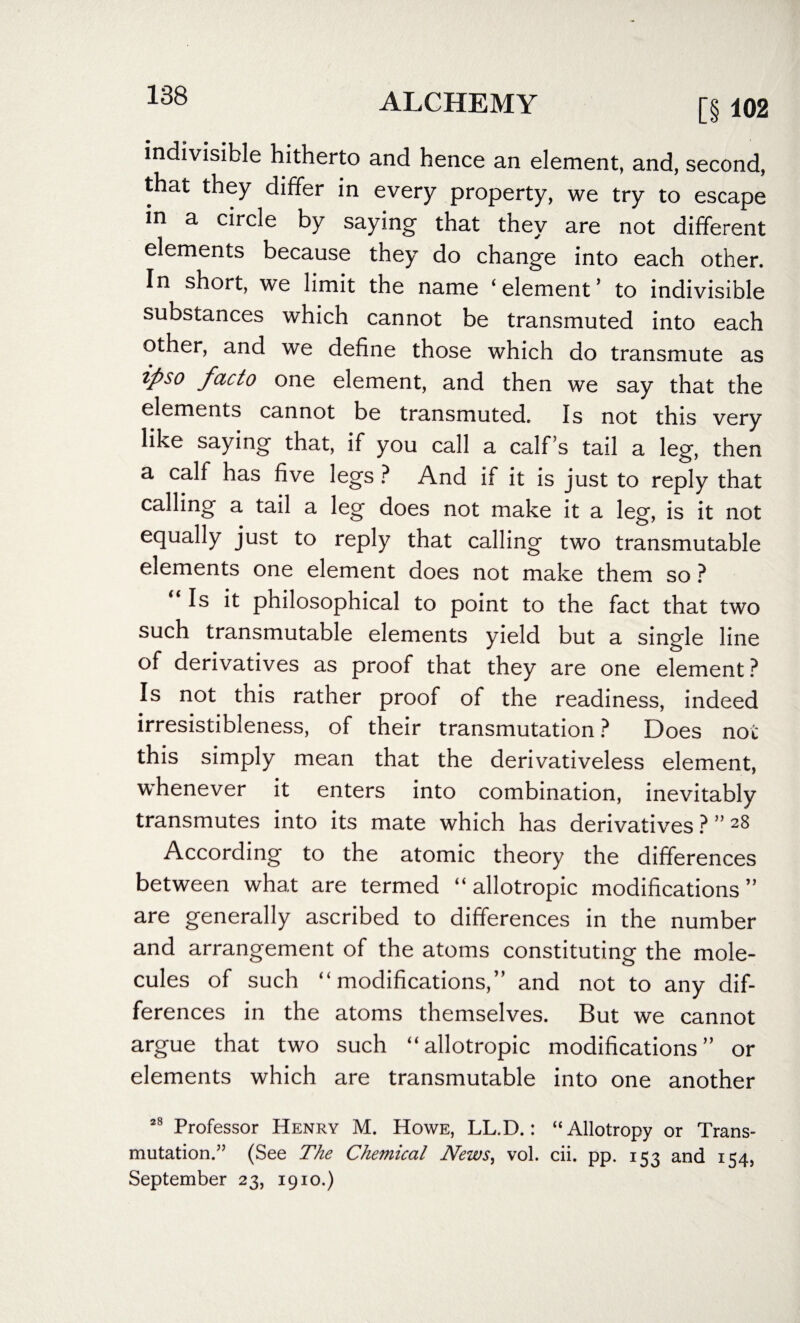 [§ 102 indivisible hitherto and hence an element, and, second, that they differ in every property, we try to escape in a circle by saying that they are not different elements because they do change into each other. In short, we limit the name ‘element’ to indivisible substances which cannot be transmuted into each other, and we define those which do transmute as ipso facto one element, and then we say that the elements cannot be transmuted. Is not this very like saying that, if you call a calf’s tail a leg, then a calf has five legs ? And if it is just to reply that calling a tail a leg does not make it a leg, is it not equally just to reply that calling two transmutable elements one element does not make them so ? Is it philosophical to point to the fact that two such transmutable elements yield but a single line of derivatives as proof that they are one element? Is not this rather proof of the readiness, indeed irresistibleness, of their transmutation ? Does not this simply mean that the derivativeless element, whenever it enters into combination, inevitably transmutes into its mate which has derivatives?”2^ According to the atomic theory the differences between what are termed “ allotropic modifications” are generally ascribed to differences in the number and arrangement of the atoms constituting the mole¬ cules of such “modifications,” and not to any dif¬ ferences in the atoms themselves. But we cannot argue that two such “allotropic modifications” or elements which are transmutable into one another s8 Professor Henry M. Howe, LL.D.: “Allotropy or Trans- mutation.” (See The Chemical News, vol. cii. pp. 153 and 154, September 23, 1910.)