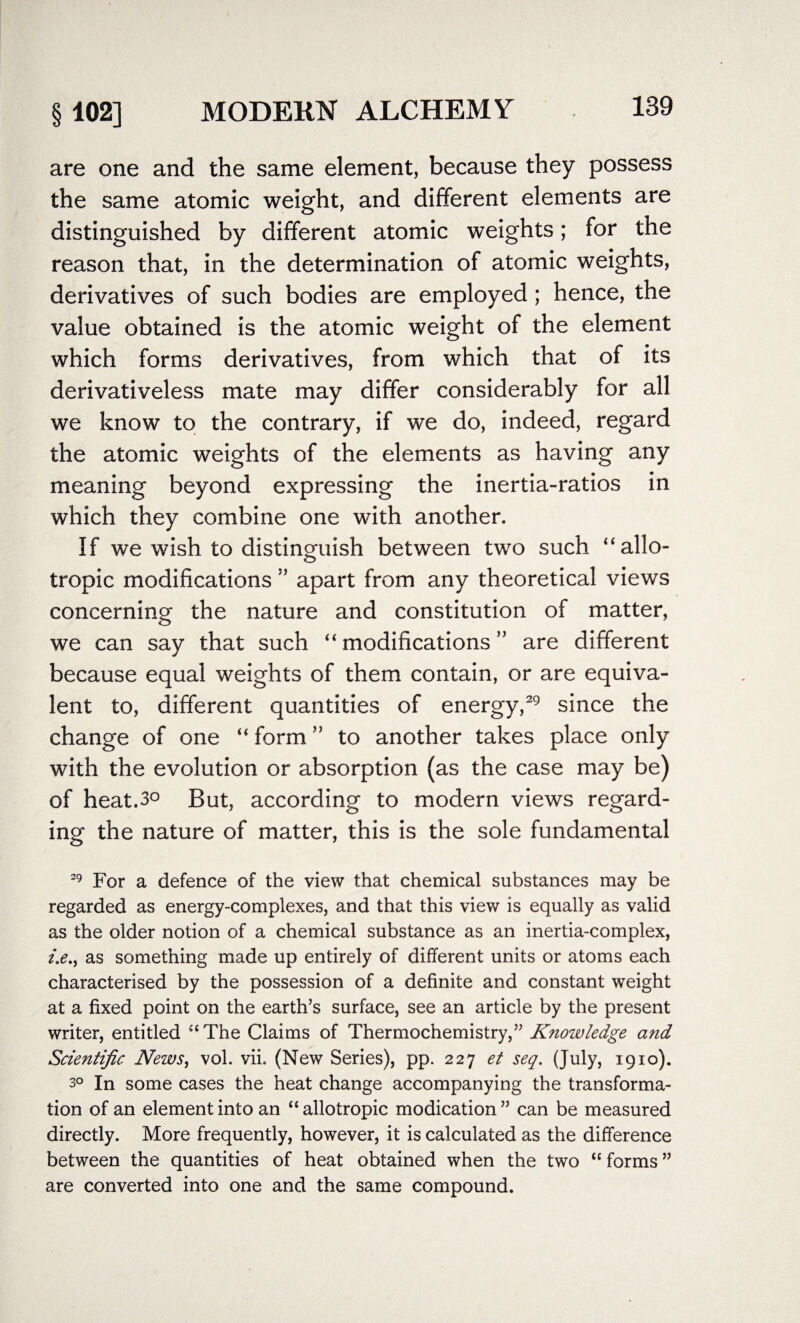 are one and the same element, because they possess the same atomic weight, and different elements are distinguished by different atomic weights; for the reason that, in the determination of atomic weights, derivatives of such bodies are employed; hence, the value obtained is the atomic weight of the element which forms derivatives, from which that of its derivativeless mate may differ considerably for all we know to the contrary, if we do, indeed, regard the atomic weights of the elements as having any meaning beyond expressing the inertia-ratios in which they combine one with another. If we wish to distinguish between two such “allo- tropic modifications ” apart from any theoretical views concerning the nature and constitution of matter, we can say that such “modifications” are different because equal weights of them contain, or are equiva¬ lent to, different quantities of energy,29 since the change of one “ form ” to another takes place only with the evolution or absorption (as the case may be) of heat.3° But, according to modern views regard¬ ing the nature of matter, this is the sole fundamental 29 For a defence of the view that chemical substances may be regarded as energy-complexes, and that this view is equally as valid as the older notion of a chemical substance as an inertia-complex, i.e., as something made up entirely of different units or atoms each characterised by the possession of a definite and constant weight at a fixed point on the earth’s surface, see an article by the present writer, entitled “ The Claims of Thermochemistry,” Knowledge and Scientific News, vol. vii. (New Series), pp. 227 et seq. (July, 1910). 3° In some cases the heat change accompanying the transforma¬ tion of an element into an “ allotropic modication ” can be measured directly. More frequently, however, it is calculated as the difference between the quantities of heat obtained when the two “ forms ” are converted into one and the same compound.