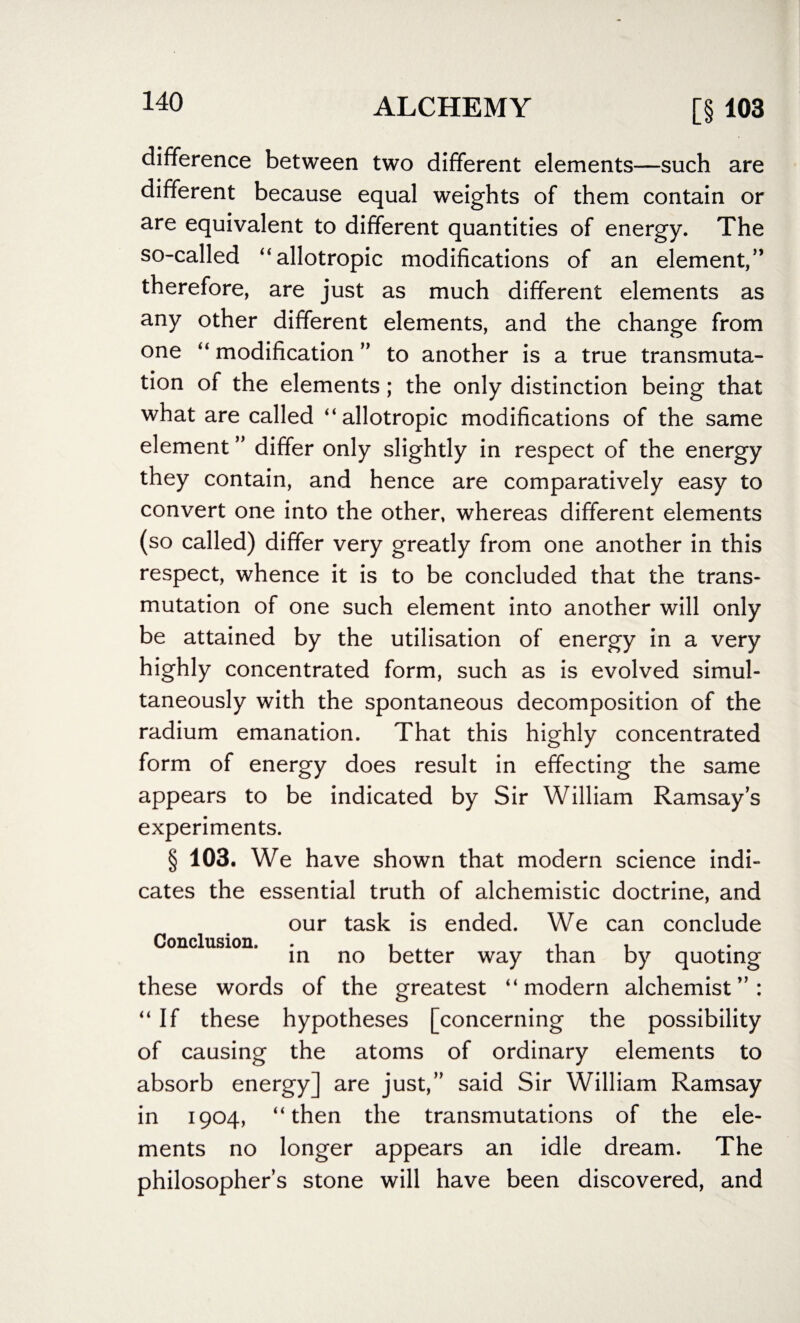 difference between two different elements—such are different because equal weights of them contain or are equivalent to different quantities of energy. The so-called “allotropic modifications of an element,” therefore, are just as much different elements as any other different elements, and the change from one “ modification ” to another is a true transmuta¬ tion of the elements; the only distinction being that what are called “allotropic modifications of the same element ” differ only slightly in respect of the energy they contain, and hence are comparatively easy to convert one into the other, whereas different elements (so called) differ very greatly from one another in this respect, whence it is to be concluded that the trans¬ mutation of one such element into another will only be attained by the utilisation of energy in a very highly concentrated form, such as is evolved simul¬ taneously with the spontaneous decomposition of the radium emanation. That this highly concentrated form of energy does result in effecting the same appears to be indicated by Sir William Ramsay’s experiments. § 103. We have shown that modern science indi¬ cates the essential truth of alchemistic doctrine, and our task is ended. We can conclude Conclusion. . , , , in no better way than by quoting these words of the greatest “ modern alchemist ” : “If these hypotheses [concerning the possibility of causing the atoms of ordinary elements to absorb energy] are just,” said Sir William Ramsay in 1904, “then the transmutations of the ele¬ ments no longer appears an idle dream. The philosopher’s stone will have been discovered, and