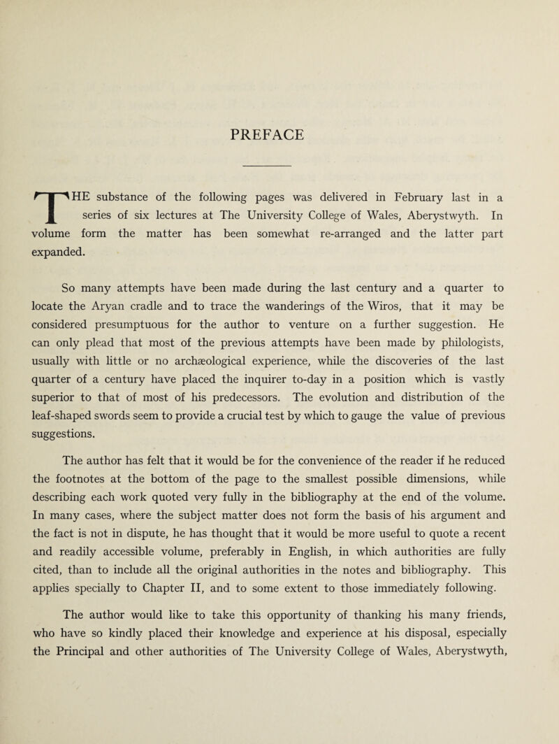 PREFACE THE substance of the following pages was delivered in February last in a series of six lectures at The University College of Wales, Aberystwyth. In volume form the matter has been somewhat re-arranged and the latter part expanded. So many attempts have been made during the last century and a quarter to locate the Aryan cradle and to trace the wanderings of the Wiros, that it may be considered presumptuous for the author to venture on a further suggestion. He can only plead that most of the previous attempts have been made by philologists, usually with little or no archaeological experience, while the discoveries of the last quarter of a century have placed the inquirer to-day in a position which is vastly superior to that of most of his predecessors. The evolution and distribution of the leaf-shaped swords seem to provide a crucial test by which to gauge the value of previous suggestions. The author has felt that it would be for the convenience of the reader if he reduced the footnotes at the bottom of the page to the smallest possible dimensions, while describing each work quoted very fully in the bibliography at the end of the volume. In many cases, where the subject matter does not form the basis of his argument and the fact is not in dispute, he has thought that it would be more useful to quote a recent and readily accessible volume, preferably in English, in which authorities are fully cited, than to include all the original authorities in the notes and bibliography. This applies specially to Chapter II, and to some extent to those immediately following. The author would like to take this opportunity of thanking his many friends, who have so kindly placed their knowledge and experience at his disposal, especially the Principal and other authorities of The University College of Wales, Aberystwyth,