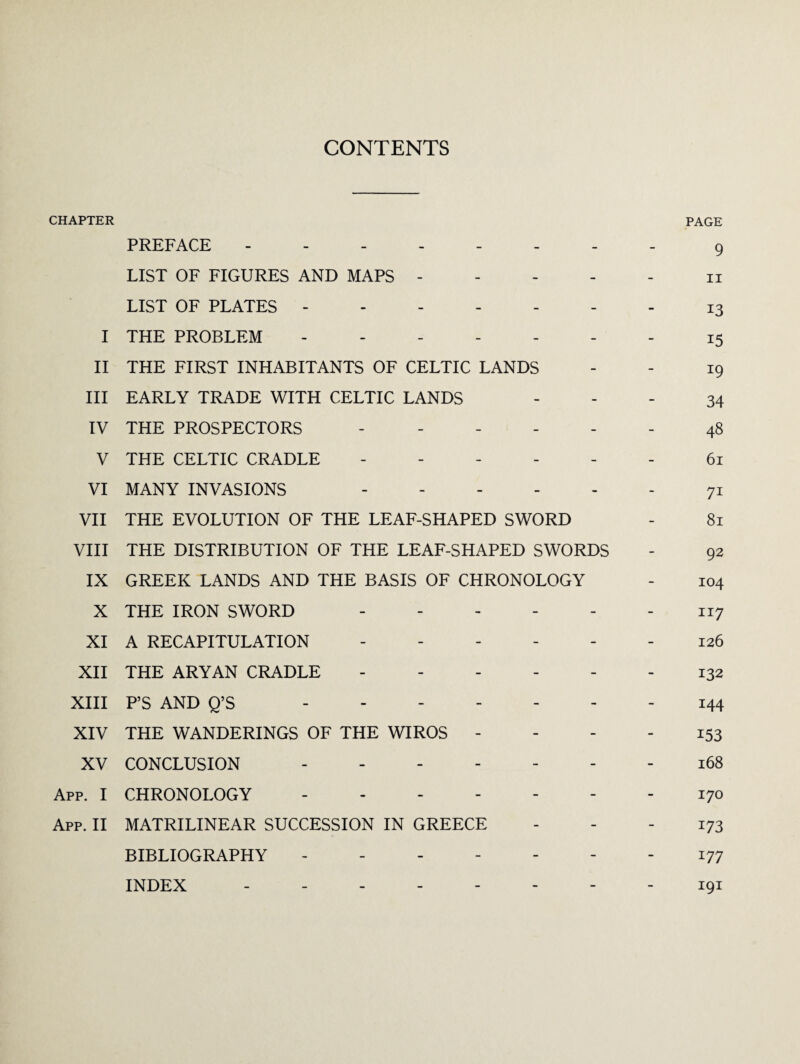 CONTENTS CHAPTER PAGE PREFACE . 9 LIST OF FIGURES AND MAPS.n LIST OF PLATES. I3 I THE PROBLEM - - - - - - - 15 II THE FIRST INHABITANTS OF CELTIC LANDS - - 19 III EARLY TRADE WITH CELTIC LANDS 34 IV THE PROSPECTORS ------ 48 V THE CELTIC CRADLE ------ 61 VI MANY INVASIONS.71 VII THE EVOLUTION OF THE LEAF-SHAPED SWORD - 81 VIII THE DISTRIBUTION OF THE LEAF-SHAPED SWORDS - 92 IX GREEK LANDS AND THE BASIS OF CHRONOLOGY - 104 X THE IRON SWORD ------ n7 XI A RECAPITULATION ------ 126 XII THE ARYAN CRADLE ------ 132 XIII P’S AND Q’S ------- 144 XIV THE WANDERINGS OF THE WIROS - - - - 153 XV CONCLUSION ------- 168 App. I CHRONOLOGY.- - 170 App. II MATRILINEAR SUCCESSION IN GREECE 173 BIBLIOGRAPHY ------- 177 INDEX -------- 191