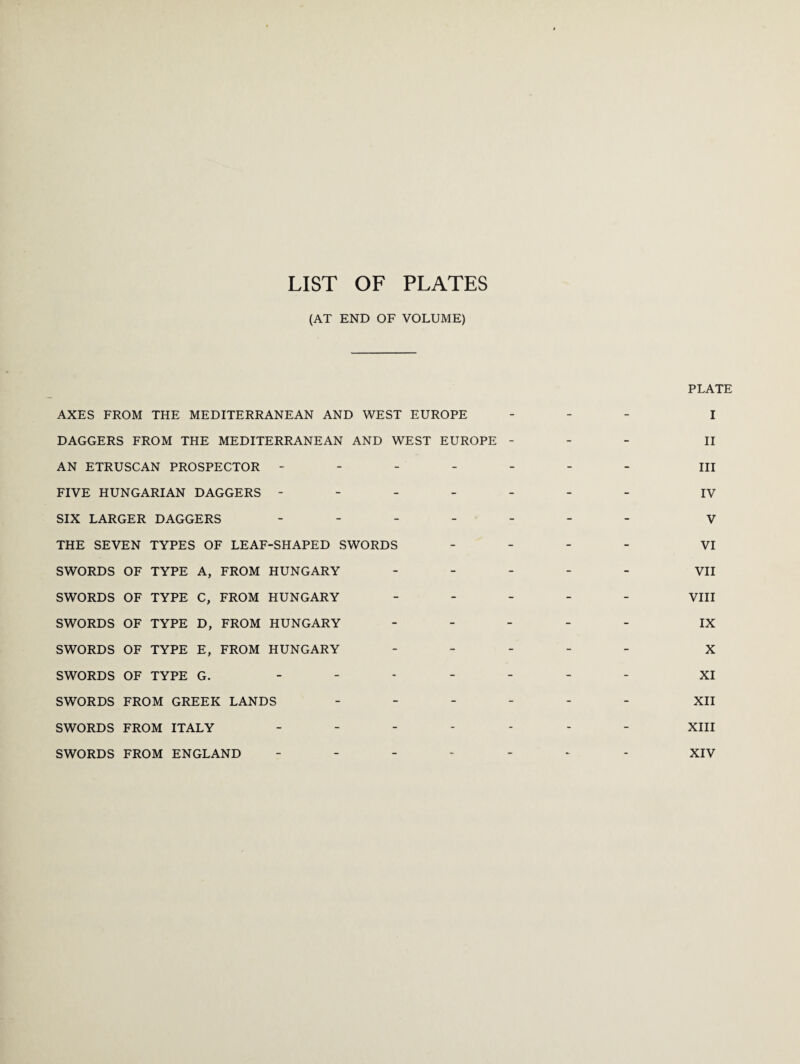 LIST OF PLATES (AT END OF VOLUME) AXES FROM THE MEDITERRANEAN AND WEST EUROPE DAGGERS FROM THE MEDITERRANEAN AND WEST EUROPE - AN ETRUSCAN PROSPECTOR - FIVE HUNGARIAN DAGGERS - SIX LARGER DAGGERS - THE SEVEN TYPES OF LEAF-SHAPED SWORDS SWORDS OF TYPE A, FROM HUNGARY - SWORDS OF TYPE C, FROM HUNGARY SWORDS OF TYPE D, FROM HUNGARY - SWORDS OF TYPE E, FROM HUNGARY SWORDS OF TYPE G. - SWORDS FROM GREEK LANDS - SWORDS FROM ITALY - SWORDS FROM ENGLAND - PLATE I II III IV V VI VII VIII IX X XI XII XIII XIV