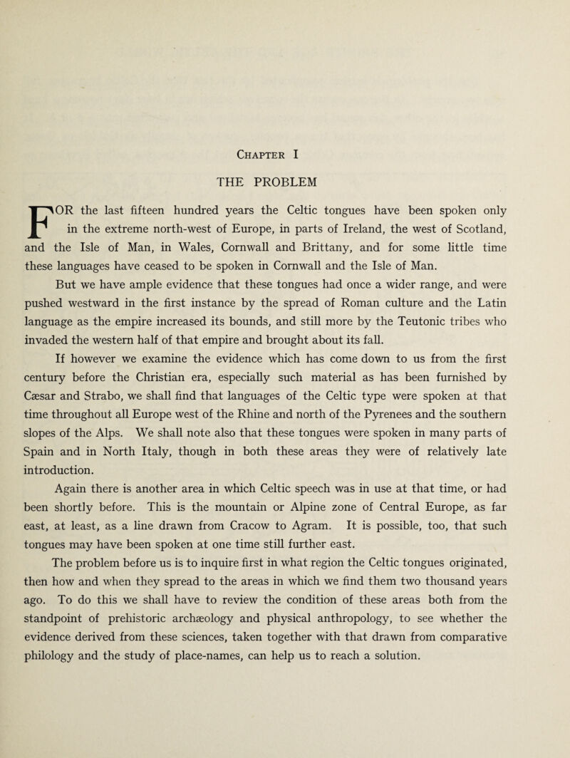 THE PROBLEM FOR the last fifteen hundred years the Celtic tongues have been spoken only in the extreme north-west of Europe, in parts of Ireland, the west of Scotland, and the Isle of Man, in Wales, Cornwall and Brittany, and for some little time these languages have ceased to be spoken in Cornwall and the Isle of Man. But we have ample evidence that these tongues had once a wider range, and were pushed westward in the first instance by the spread of Roman culture and the Latin language as the empire increased its bounds, and still more by the Teutonic tribes who invaded the western half of that empire and brought about its fall. If however we examine the evidence which has come down to us from the first century before the Christian era, especially such material as has been furnished by Caesar and Strabo, we shall find that languages of the Celtic type were spoken at that time throughout all Europe west of the Rhine and north of the Pyrenees and the southern slopes of the Alps. We shall note also that these tongues were spoken in many parts of Spain and in North Italy, though in both these areas they were of relatively late introduction. Again there is another area in which Celtic speech was in use at that time, or had been shortly before. This is the mountain or Alpine zone of Central Europe, as far east, at least, as a line drawn from Cracow to Agram. It is possible, too, that such tongues may have been spoken at one time still further east. The problem before us is to inquire first in what region the Celtic tongues originated, then how and when they spread to the areas in which we find them two thousand years ago. To do this we shall have to review the condition of these areas both from the standpoint of prehistoric archaeology and physical anthropology, to see whether the evidence derived from these sciences, taken together with that drawn from comparative philology and the study of place-names, can help us to reach a solution.