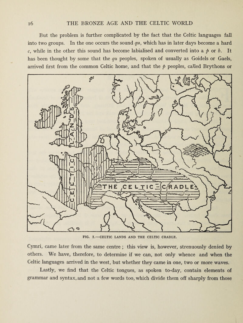 But the problem is further complicated by the fact that the Celtic languages fall into two groups. In the one occurs the sound qu, which has in later days become a hard c, while in the other this sound has become labialised and converted into a p or b. It has been thought by some that the qu peoples, spoken of usually as Goidels or Gaels, arrived first from the common Celtic home, and that the p peoples, called Brythons or FIG. I.—CELTIC LANDS AND THE CELTIC CRADLE. Cymri, came later from the same centre ; this view is, however, strenuously denied by others. We have, therefore, to determine if we can, not only whence and when the Celtic languages arrived in the west, but whether they came in one, two or more waves. Lastly, we find that the Celtic tongues, as spoken to-day, contain elements of grammar and syntax, and not a few words too, which divide them off sharply from those