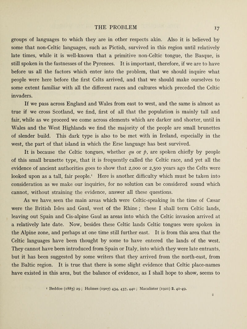 THE PROBLEM groups of languages to which they are in other respects akin. Also it is believed by some that non-Celtic languages, such as Pictish, survived in this region until relatively late times, while it is well-known that a primitive non-Celtic tongue, the Basque, is still spoken in the fastnesses of the Pyrenees. It is important, therefore, if we are to have before us all the factors which enter into the problem, that we should inquire what people were here before the first Celts arrived, and that we should make ourselves to some extent familiar with all the different races and cultures which preceded the Celtic invaders. If we pass across England and Wales from east to west, and the same is almost as true if we cross Scotland, we find, first of all that the population is mainly tall and fair, while as we proceed we come across elements which are darker and shorter, until in Wales and the West Highlands we find the majority of the people are small brunettes of slender build. This dark type is also to be met with in Ireland, especially in the west, the part of that island in which the Erse language has best survived. It is because the Celtic tongues, whether qu or p, are spoken chiefly by people of this small brunette type, that it is frequently called the Celtic race, and yet all the evidence of ancient authorities goes to show that 2,000 or 2,500 years ago the Celts were looked upon as a tall, fair people.1 Here is another difficulty which must be taken into consideration as we make our inquiries, for no solution can be considered sound which cannot, without straining the evidence, answer all these questions. As we have seen the main areas which were Celtic-speaking in the time of Caesar were the British Isles and Gaul, west of the Rhine ; these I shall term Celtic lands, leaving out Spain and Cis-alpine Gaul as areas into which the Celtic invasion arrived at a relatively late date. Now, besides these Celtic lands Celtic tongues were spoken in the Alpine zone, and perhaps at one time still further east. It is from this area that the Celtic languages have been thought by some to have entered the lands of the west. They cannot have been introduced from Spain or Italy, into which they were late entrants, but it has been suggested by some writers that they arrived from the north-east, from the Baltic region. It is true that there is some slight evidence that Celtic place-names have existed in this area, but the balance of evidence, as I shall hope to show, seems to 1 Beddoe (1885) 29 ; Holmes (1907) 434, 437, 440 ; Macalister (1921) 2. 41-49.