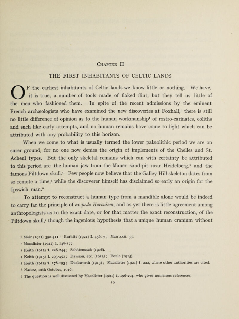 THE FIRST INHABITANTS OF CELTIC LANDS OF the earliest inhabitants of Celtic lands we know little or nothing. We have, it is true, a number of tools made of flaked flint, but they tell us little of the men who fashioned them. In spite of the recent admissions by the eminent French archaeologists who have examined the new discoveries at Foxhall,1 there is still no little difference of opinion as to the human workmanship* of rostro-carinates, eoliths and such like early attempts, and no human remains have come to light which can be attributed with any probability to this horizon. When we come to what is usually termed the lower palaeolithic period we are on surer ground, for no one now denies the origin of implements of the Chelles and St. Acheul types. But the only skeletal remains which can with certainty be attributed to this period are the human jaw from the Mauer sand-pit near Heidelberg,3 and the famous Piltdown skull.4 Few people now believe that the Galley Hill skeleton dates from so remote a time,5 while the discoverer himself has disclaimed so early an origin for the Ipswich man.6 To attempt to reconstruct a human type from a mandible alone would be indeed to carry far the principle of ex ftede Herculem, and as yet there is little agreement among anthropologists as to the exact date, or for that matter the exact reconstruction, of the Piltdown skull,7 though the ingenious hypothesis that a unique human cranium without t Moir (1921) 390-411 ; Burkitt (1921) 2. 456, 7 ; Man xxii. 33. * Macalister (1921) 1. 148-177. 3 Keith (1915) 1. 228-244 ; Schotensack (1908). 4 Keith (1915) 1. 293-452 ; Dawson, etc. (1913) ; Boule (1915)- J Keith (1915) 1. 178-193 ; Duckworth (1913) ; Macalister (1921) 1. 222, where other authorities are cited. 6 Nature, 12th October, 1916. 7 The question is well discussed by Macalister (1921) 1. 196-204, who gives numerous references.