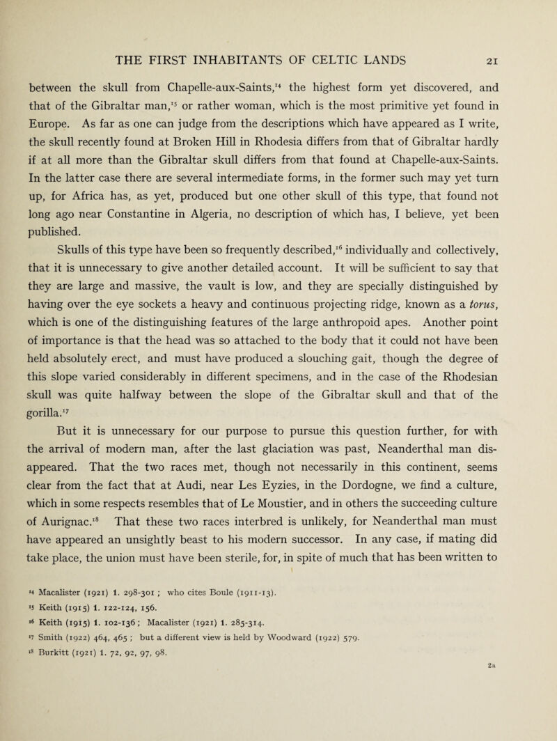 between the skull from Chapelle-aux-Saints,14 the highest form yet discovered, and that of the Gibraltar man,15 or rather woman, which is the most primitive yet found in Europe. As far as one can judge from the descriptions which have appeared as I write, the skull recently found at Broken Hill in Rhodesia differs from that of Gibraltar hardly if at all more than the Gibraltar skull differs from that found at Chapelle-aux-Saints. In the latter case there are several intermediate forms, in the former such may yet turn up, for Africa has, as yet, produced but one other skull of this type, that found not long ago near Constantine in Algeria, no description of which has, I believe, yet been published. Skulls of this type have been so frequently described,16 individually and collectively, that it is unnecessary to give another detailed account. It will be sufficient to say that they are large and massive, the vault is low, and they are specially distinguished by having over the eye sockets a heavy and continuous projecting ridge, known as a torus, which is one of the distinguishing features of the large anthropoid apes. Another point of importance is that the head was so attached to the body that it could not have been held absolutely erect, and must have produced a slouching gait, though the degree of this slope varied considerably in different specimens, and in the case of the Rhodesian skull was quite halfway between the slope of the Gibraltar skull and that of the gorilla.17 But it is unnecessary for our purpose to pursue this question further, for with the arrival of modern man, after the last glaciation was past, Neanderthal man dis¬ appeared. That the two races met, though not necessarily in this continent, seems clear from the fact that at Audi, near Les Eyzies, in the Dordogne, we find a culture, which in some respects resembles that of Le Moustier, and in others the succeeding culture of Aurignac.18 That these two races interbred is unlikely, for Neanderthal man must have appeared an unsightly beast to his modern successor. In any case, if mating did take place, the union must have been sterile, for, in spite of much that has been written to *4 Macalister (1921) 1. 298-301 ; who cites Boule (1911-13). *J Keith (1915) 1. 122-124, 156. ,6 Keith (1915) 1. 102-136; Macalister (1921) 1. 285-314. *7 Smith (1922) 464, 465 ; but a different view is held by Woodward (1922) 579. 18 Burkitt (1921) 1. 72, 92, 97, 98. 2a