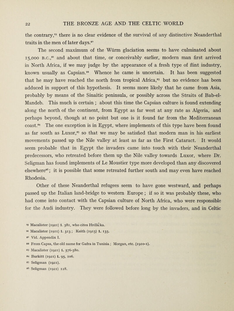 the contrary,19 there is no clear evidence of the survival of any distinctive Neanderthal traits in the men of later days.20 The second maximum of the Wiirm glaciation seems to have culminated about 15,000 b.c.,21 and about that time, or conceivably earlier, modern man first arrived in North Africa, if we may judge by the appearance of a fresh type of flint industry, known usually as Capsian.22 Whence he came is uncertain. It has been suggested that he may have reached the north from tropical Africa,23 but no evidence has been adduced in support of this hypothesis. It seems more likely that he came from Asia, probably by means of the Sinaitic peninsula, or possibly across the Straits of Bab-el- Mandeb. This much is certain ; about this time the Capsian culture is found extending along the north of the continent, from Egypt as far west at any rate as Algeria, and perhaps beyond, though at no point but one is it found far from the Mediterranean coast.24 The one exception is in Egypt, where implements of this type have been found as far south as Luxor,25 so that we may be satisfied that modern man in his earliest movements passed up the Nile valley at least as far as the First Cataract. It would seem probable that in Egypt the invaders came into touch with their Neanderthal predecessors, who retreated before them up the Nile valley towards Luxor, where Dr. Seligman has found implements of Le Moustier type more developed than any discovered elsewhere26; it is possible that some retreated further south and may even have reached Rhodesia. Other of these Neanderthal refugees seem to have gone westward, and perhaps passed up the Italian land-bridge to western Europe ; if so it was probably these, who had come into contact with the Capsian culture of North Africa, who were responsible for the Audi industry. They were followed before long by the invaders, and in Celtic *9 Macalister (1921) 1. 581, who cites Hrdlicka. J0 Macalister (1921) 1. 313 ; Keith (1915) 1. 135. 21 Vid. Appendix I. 22 From Capsa, the old name for Gafra in Tunisia ; Morgan, etc. (1910-1). 23 Macalister (1921) 1. 576-580. 24 Burkitt (1921) 1. 95, 106. 25 Seligman (1921). 26 Seligman (1921) 128.