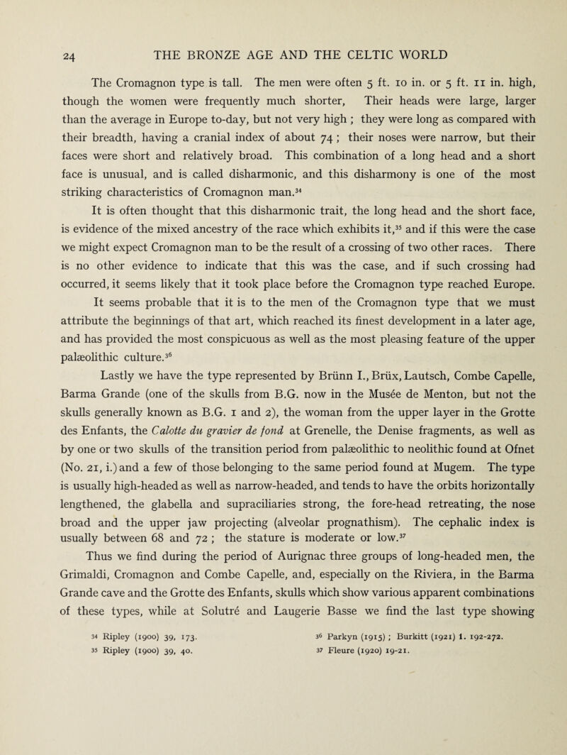 The Cromagnon type is tall. The men were often 5 ft. 10 in. or 5 ft. 11 in. high, though the women were frequently much shorter, Their heads were large, larger than the average in Europe to-day, but not very high ; they were long as compared with their breadth, having a cranial index of about 74 ; their noses were narrow, but their faces were short and relatively broad. This combination of a long head and a short face is unusual, and is called disharmonic, and this disharmony is one of the most striking characteristics of Cromagnon man.34 It is often thought that this disharmonic trait, the long head and the short face, is evidence of the mixed ancestry of the race which exhibits it,35 and if this were the case we might expect Cromagnon man to be the result of a crossing of two other races. There is no other evidence to indicate that this was the case, and if such crossing had occurred, it seems likely that it took place before the Cromagnon type reached Europe. It seems probable that it is to the men of the Cromagnon type that we must attribute the beginnings of that art, which reached its finest development in a later age, and has provided the most conspicuous as well as the most pleasing feature of the upper palaeolithic culture.36 Lastly we have the type represented by Briinn I., Briix, Lautsch, Combe Capelle, Barma Grande (one of the skulls from B.G. now in the Musee de Menton, but not the skulls generally known as B.G. 1 and 2), the woman from the upper layer in the Grotte des Enfants, the Calotte du gravier de fond at Grenelle, the Denise fragments, as well as by one or two skulls of the transition period from palaeolithic to neolithic found at Ofnet (No. 21, i.)and a few of those belonging to the same period found at Mugem. The type is usually high-headed as well as narrow-headed, and tends to have the orbits horizontally lengthened, the glabella and supraciliaries strong, the fore-head retreating, the nose broad and the upper jaw projecting (alveolar prognathism). The cephalic index is usually between 68 and 72 ; the stature is moderate or low.37 Thus we find during the period of Aurignac three groups of long-headed men, the Grimaldi, Cromagnon and Combe Capelle, and, especially on the Riviera, in the Barma Grande cave and the Grotte des Enfants, skulls which show various apparent combinations of these types, while at Solutre and Laugerie Basse we find the last type showing 34 Ripley (1900) 39, 173. 35 Ripley (1900) 39, 40. 36 Parkyn (1915) ; Burkitt (1921) 1. 192-272. 37 Fleure (1920) 19-21.
