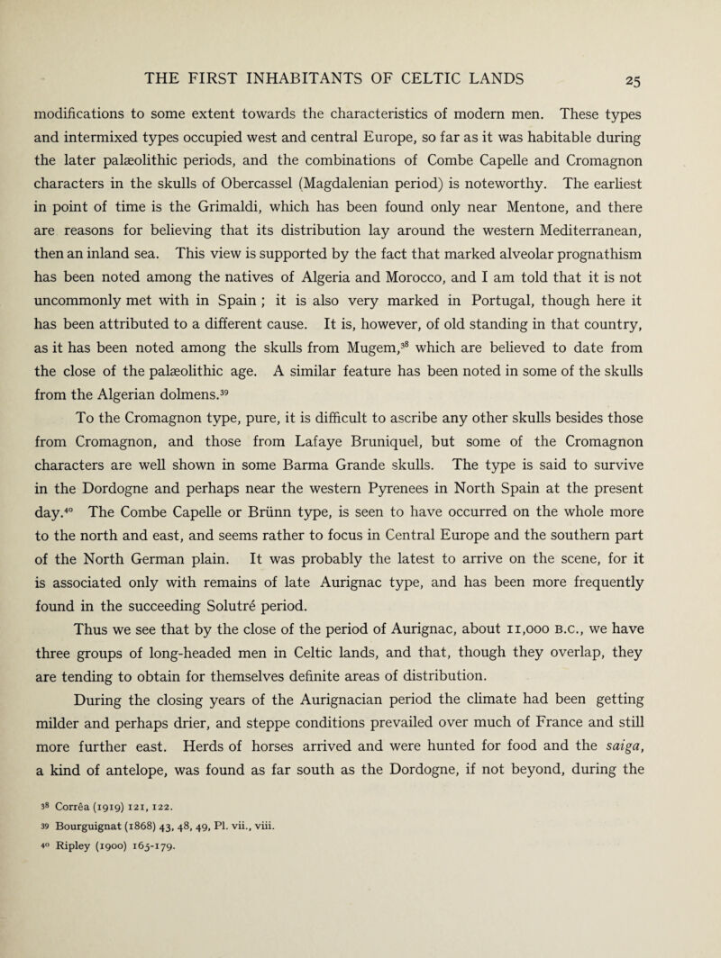 modifications to some extent towards the characteristics of modern men. These types and intermixed types occupied west and central Europe, so far as it was habitable during the later palaeolithic periods, and the combinations of Combe Capelle and Cromagnon characters in the skulls of Obercassel (Magdalenian period) is noteworthy. The earliest in point of time is the Grimaldi, which has been found only near Mentone, and there are reasons for believing that its distribution lay around the western Mediterranean, then an inland sea. This view is supported by the fact that marked alveolar prognathism has been noted among the natives of Algeria and Morocco, and I am told that it is not uncommonly met with in Spain ; it is also very marked in Portugal, though here it has been attributed to a different cause. It is, however, of old standing in that country, as it has been noted among the skulls from Mugem,38 which are believed to date from the close of the palaeolithic age. A similar feature has been noted in some of the skulls from the Algerian dolmens.39 To the Cromagnon type, pure, it is difficult to ascribe any other skulls besides those from Cromagnon, and those from Lafaye Bruniquel, but some of the Cromagnon characters are well shown in some Barma Grande skulls. The type is said to survive in the Dordogne and perhaps near the western Pyrenees in North Spain at the present day.40 The Combe Capelle or Briinn type, is seen to have occurred on the whole more to the north and east, and seems rather to focus in Central Europe and the southern part of the North German plain. It was probably the latest to arrive on the scene, for it is associated only with remains of late Aurignac type, and has been more frequently found in the succeeding Solutre period. Thus we see that by the close of the period of Aurignac, about 11,000 b.c., we have three groups of long-headed men in Celtic lands, and that, though they overlap, they are tending to obtain for themselves definite areas of distribution. During the closing years of the Aurignacian period the climate had been getting milder and perhaps drier, and steppe conditions prevailed over much of France and still more further east. Herds of horses arrived and were hunted for food and the saiga, a kind of antelope, was found as far south as the Dordogne, if not beyond, during the 38 Correa (1919) 121, 122. 39 Bourguignat (1868) 43, 48, 49, PL vii., viii. 4° Ripley (1900) 163-179.