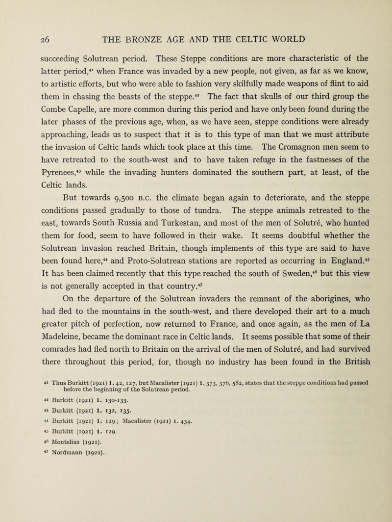 succeeding Solutrean period. These Steppe conditions are more characteristic of the latter period,41 when France was invaded by a new people, not given, as far as we know, to artistic efforts, but who were able to fashion very skilfully made weapons of flint to aid them in chasing the beasts of the steppe.42 The fact that skulls of our third group the Combe Capelle, are more common during this period and have only been found during the later phases of the previous age, when, as we have seen, steppe conditions were already approaching, leads us to suspect that it is to this type of man that we must attribute the invasion of Celtic lands which took place at this time. The Cromagnon men seem to have retreated to the south-west and to have taken refuge in the fastnesses of the Pyrenees,43 while the invading hunters dominated the southern part, at least, of the Celtic lands. But towards 9,500 B.c. the climate began again to deteriorate, and the steppe conditions passed gradually to those of tundra. The steppe animals retreated to the east, towards South Russia and Turkestan, and most of the men of Solutre, who hunted them for food, seem to have followed in their wake. It seems doubtful whether the Solutrean invasion reached Britain, though implements of this type are said to have been found here,44 and Proto-Solutrean stations are reported as occurring in England.45 It has been claimed recently that this type reached the south of Sweden,46 but this view is not generally accepted in that country.47 On the departure of the Solutrean invaders the remnant of the aborigines, who had fled to the mountains in the south-west, and there developed their art to a much greater pitch of perfection, now returned to France, and once again, as the men of La Madeleine, became the dominant race in Celtic lands. It seems possible that some of their comrades had fled north to Britain on the arrival of the men of Solutre, and had survived there throughout this period, for, though no industry has been found in the British 41 Thus Burkitt (1921) 1. 42, 127, but Macalister (1921) 1. 373, 376, 582, states that the steppe conditions had passed before the beginning of the Solutrean period. 42 Burkitt (1921) 1. 130-133. 43 Burkitt (1921) 1. 132, 135. 44 Burkitt (1921) 1; 129; Macalister (1921) 1. 434. 45 Burkitt (1921) 1. 129. 4 6 Montelius (1921). 47 Nordmann (1922).