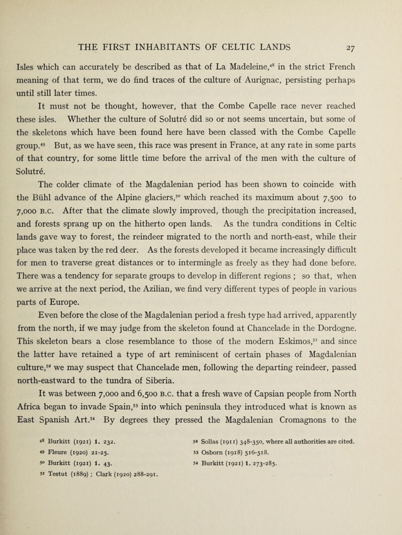 Isles which can accurately be described as that of La Madeleine,48 in the strict French meaning of that term, we do find traces of the culture of Aurignac, persisting perhaps until still later times. It must not be thought, however, that the Combe Capelle race never reached these isles. Whether the culture of Solutre did so or not seems uncertain, but some of the skeletons which have been found here have been classed with the Combe Capelle group.49 But, as we have seen, this race was present in France, at any rate in some parts of that country, for some little time before the arrival of the men with the culture of Solutre. The colder climate of the Magdalenian period has been shown to coincide with the Buhl advance of the Alpine glaciers,50 which reached its maximum about 7,500 to 7,000 b.c. After that the climate slowly improved, though the precipitation increased, and forests sprang up on the hitherto open lands. As the tundra conditions in Celtic lands gave way to forest, the reindeer migrated to the north and north-east, while their place was taken by the red deer. As the forests developed it became increasingly difficult for men to traverse great distances or to intermingle as freely as they had done before. There was a tendency for separate groups to develop in different regions ; so that, when we arrive at the next period, the Azilian, we find very different types of people in various parts of Europe. Even before the close of the Magdalenian period a fresh type had arrived, apparent^ from the north, if we may judge from the skeleton found at Chancelade in the Dordogne. This skeleton bears a close resemblance to those of the modern Eskimos,51 and since the latter have retained a type of art reminiscent of certain phases of Magdalenian culture,52 we may suspect that Chancelade men, following the departing reindeer, passed north-eastward to the tundra of Siberia. It was between 7,000 and 6,500 b.c. that a fresh wave of Capsian people from North Africa began to invade Spain,53 into which peninsula they introduced what is known as East Spanish Art.54 By degrees they pressed the Magdalenian Cromagnons to the *8 Burkitt (1921) 1. 232. +9 Fleure (1920) 21-25. 5° Burkitt (1921) 1. 43. 51 Testut (1889) ; Clark (1920) 288-291. 5* Sollas (1911) 348-350, where all authorities are cited. 53 Osborn (1918) 516-518. 54 Burkitt (1921) 1. 273-285.