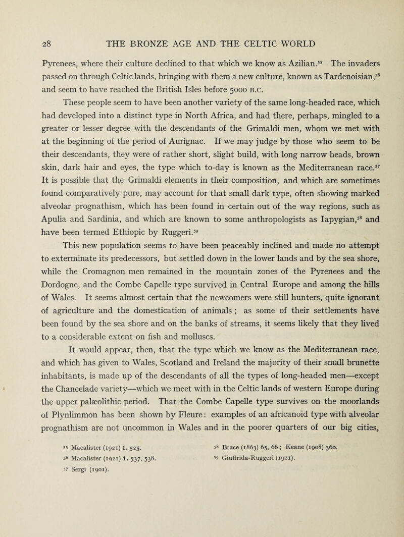 Pyrenees, where their culture declined to that which we know as Azilian.55 The invaders passed on through Celtic lands, bringing with them a newT culture, known as Tardenoisian,56 and seem to have reached the British Isles before 5000 B.c. These people seem to have been another variety of the same long-headed race, which had developed into a distinct type in North Africa, and had there, perhaps, mingled to a greater or lesser degree with the descendants of the Grimaldi men, whom we met with at the beginning of the period of Aurignac. If we may judge by those who seem to be their descendants, they were of rather short, slight build, with long narrow heads, brown skin, dark hair and eyes, the type which to-day is known as the Mediterranean race.57 It is possible that the Grimaldi elements in their composition, and which are sometimes found comparatively pure, may account for that small dark type, often showing marked alveolar prognathism, which has been found in certain out of the way regions, such as Apulia and Sardinia, and which are known to some anthropologists as Iapygian,58 and have been termed Ethiopic by Ruggeri.59 This new population seems to have been peaceably inclined and made no attempt to exterminate its predecessors, but settled down in the lower lands and by the sea shore, while the Cromagnon men remained in the mountain zones of the Pyrenees and the Dordogne, and the Combe Capelle type survived in Central Europe and among the hills of Wales. It seems almost certain that the newcomers were still hunters, quite ignorant of agriculture and the domestication of animals ; as some of their settlements have been found by the sea shore and on the banks of streams, it seems likely that they lived to a considerable extent on fish and molluscs. It would appear, then, that the type which we know as the Mediterranean race, and which has given to Wales, Scotland and Ireland the majority of their small brunette inhabitants, is made up of the descendants of all the types of long-headed men—except the Chancelade variety—which we meet with in the Celtic lands of western Europe during the upper palaeolithic period. That the Combe Capelle type survives on the moorlands of Plynlimmon has been shown by Fleure: examples of an africanoid type with alveolar prognathism are not uncommon in Wales and in the poorer quarters of our big cities. 55 Macalister (1921) 1. 525. 56 Macalister (1921) 1. 537, 538. v Sergi (1901). 58 Brace (1863) 65, 66 ; Keane (1908) 360. 59 Giuffrida-Ruggeri (1921).
