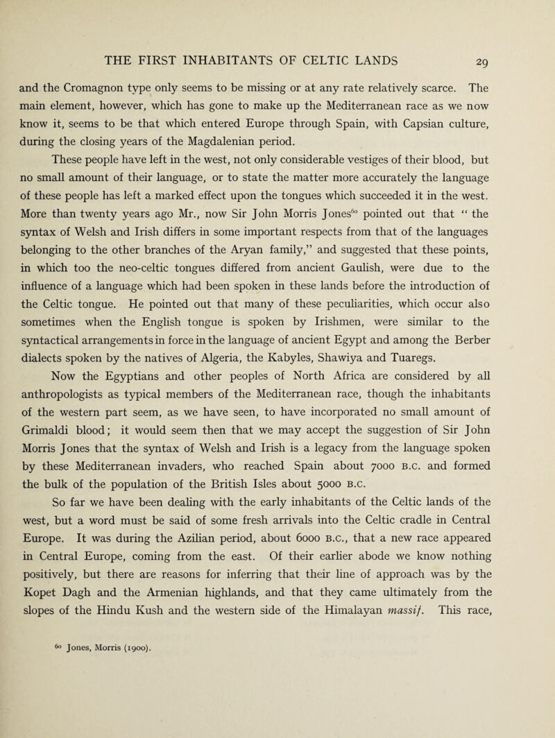 and the Cromagnon type only seems to be missing or at any rate relatively scarce. The main element, however, which has gone to make up the Mediterranean race as we now know it, seems to be that which entered Europe through Spain, with Capsian culture, during the closing years of the Magdalenian period. These people have left in the west, not only considerable vestiges of their blood, but no small amount of their language, or to state the matter more accurately the language of these people has left a marked effect upon the tongues which succeeded it in the west. More than twenty years ago Mr., now Sir John Morris Jones60 pointed out that “ the syntax of Welsh and Irish differs in some important respects from that of the languages belonging to the other branches of the Aryan family,” and suggested that these points, in which too the neo-celtic tongues differed from ancient Gaulish, were due to the influence of a language which had been spoken in these lands before the introduction of the Celtic tongue. He pointed out that many of these peculiarities, which occur also sometimes when the English tongue is spoken by Irishmen, were similar to the syntactical arrangements in force in the language of ancient Egypt and among the Berber dialects spoken by the natives of Algeria, the Kabyles, Shawiya and Tuaregs. Now the Egyptians and other peoples of North Africa are considered by all anthropologists as typical members of the Mediterranean race, though the inhabitants of the western part seem, as we have seen, to have incorporated no small amount of Grimaldi blood; it would seem then that we may accept the suggestion of Sir John Morris Jones that the syntax of Welsh and Irish is a legacy from the language spoken by these Mediterranean invaders, who reached Spain about 7000 b.c. and formed the bulk of the population of the British Isles about 5000 b.c. So far we have been dealing with the early inhabitants of the Celtic lands of the west, but a word must be said of some fresh arrivals into the Celtic cradle in Central Europe. It was during the Azilian period, about 6000 b.c., that a new race appeared in Central Europe, coming from the east. Of their earlier abode we know nothing positively, but there are reasons for inferring that their line of approach was by the Kopet Dagh and the Armenian highlands, and that they came ultimately from the slopes of the Hindu Kush and the western side of the Himalayan massif. This race, 60 Jones, Morris (1900).