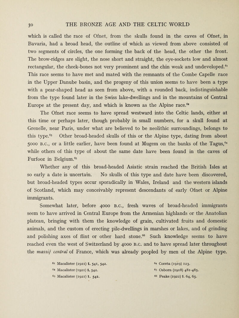 which is called the race of Ofnet, from the skulls found in the caves of Ofnet, in Bavaria, had a broad head, the outline of which as viewed from above consisted of two segments of circles, the one forming the back of the head, the other the front. The brow-ridges are slight, the nose short and straight, the eye-sockets low and almost rectangular, the cheek-bones not very prominent and the chin weak and undeveloped.61 This race seems to have met and mated with the remnants of the Combe Capelle race in the Upper Danube basin, and the progeny of this union seems to have been a type with a pear-shaped head as seen from above, with a rounded back, indistinguishable from the type found later in the Swiss lake-dwellings and in the mountains of Central Europe at the present day, and which is known as the Alpine race.63 The Ofnet race seems to have spread westward into the Celtic lands, either at this time or perhaps later, though probably in small numbers, for a skull found at Grenelle, near Paris, under what are believed to be neolithic surroundings, belongs to this type.63 Other broad-headed skulls of this or the Alpine type, dating from about 5000 b.c., or a little earlier, have been found at Mugem on the banks of the Tagus,64 while others of this type of about the same date have been found in the caves of Furfooz in Belgium.65 Whether any of this broad-headed Asiatic strain reached the British Isles at so early a date is uncertain. No skulls of this type and date have been discovered, but broad-headed types occur sporadically in Wales, Ireland and the western islands of Scotland, which may conceivably represent descendants of early Ofnet or Alpine immigrants. Somewhat later, before 4000 B.c., fresh waves of broad-headed immigrants seem to have arrived in Central Europe from the Armenian highlands or the Anatolian plateau, bringing with them the knowledge of grain, cultivated fruits and domestic animals, and the custom of erecting pile-dwellings in marshes or lakes, and of grinding and polishing axes of flint or other hard stone.66 Such knowledge seems to have reached even the west of Switzerland by 4000 B.c. and to have spread later throughout the massif central of France, which was already peopled by men of the Alpine type. 61 Macalister (1921) 1. 541, 542. 63 Macalister (1921) 1. 542. 63 Macalister (1921) 1. 542. 64 Correa (1919) 123. fi5 Osborn (1918) 481-485. 66 Peake (1922) 1. 64, 65.