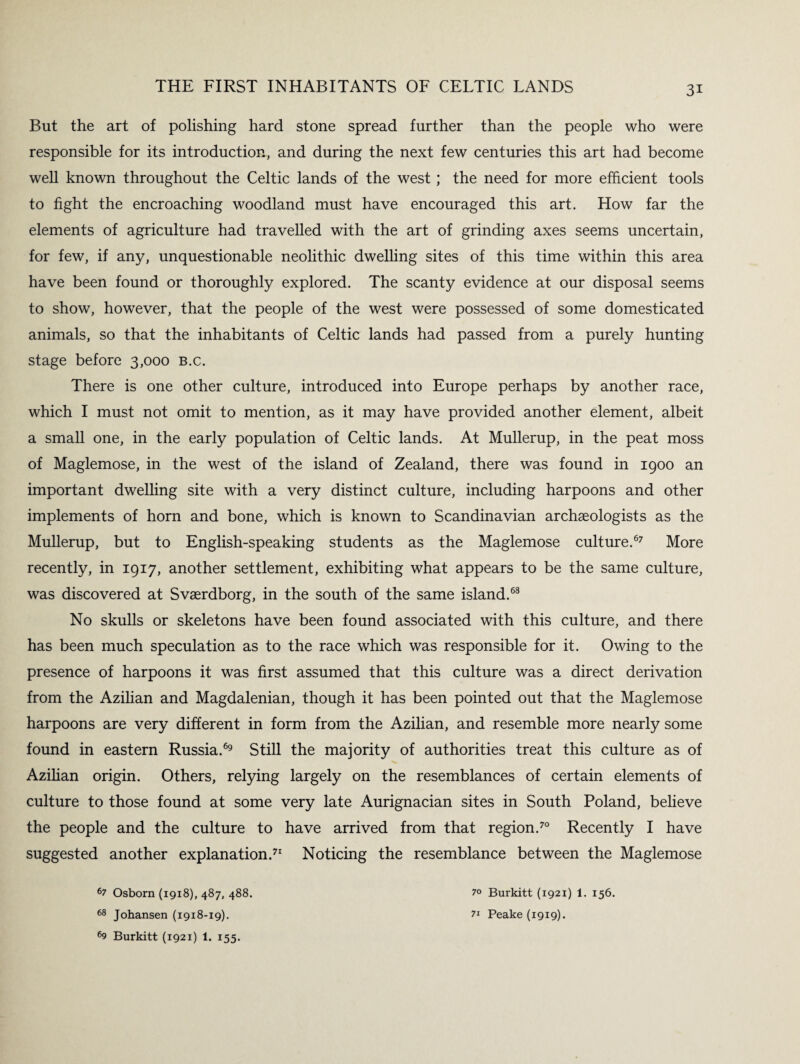 But the art of polishing hard stone spread further than the people who were responsible for its introduction, and during the next few centuries this art had become well known throughout the Celtic lands of the west; the need for more efficient tools to fight the encroaching woodland must have encouraged this art. How far the elements of agriculture had travelled with the art of grinding axes seems uncertain, for few, if any, unquestionable neolithic dwelling sites of this time within this area have been found or thoroughly explored. The scanty evidence at our disposal seems to show, however, that the people of the west were possessed of some domesticated animals, so that the inhabitants of Celtic lands had passed from a purely hunting stage before 3,000 B.c. There is one other culture, introduced into Europe perhaps by another race, which I must not omit to mention, as it may have provided another element, albeit a small one, in the early population of Celtic lands. At Mullerup, in the peat moss of Maglemose, in the west of the island of Zealand, there was found in 1900 an important dwelling site with a very distinct culture, including harpoons and other implements of horn and bone, which is known to Scandinavian archaeologists as the Mullerup, but to English-speaking students as the Maglemose culture.67 More recently, in 1917, another settlement, exhibiting what appears to be the same culture, was discovered at Svaerdborg, in the south of the same island.68 No skulls or skeletons have been found associated with this culture, and there has been much speculation as to the race which was responsible for it. Owing to the presence of harpoons it was first assumed that this culture was a direct derivation from the Azilian and Magdalenian, though it has been pointed out that the Maglemose harpoons are very different in form from the Azilian, and resemble more nearly some found in eastern Russia.69 Still the majority of authorities treat this culture as of Azilian origin. Others, relying largely on the resemblances of certain elements of culture to those found at some very late Aurignacian sites in South Poland, believe the people and the culture to have arrived from that region.70 Recently I have suggested another explanation.71 Noticing the resemblance between the Maglemose 67 Osborn (1918), 487, 488. 68 Johansen (1918-19). 69 Burkitt (1921) 1. 155. 7° Burkitt (1921) 1. 156. 7i Peake (1919).