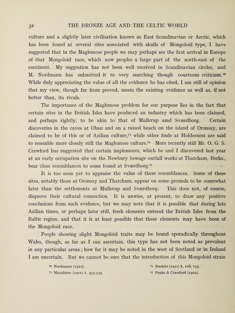 culture and a slightly later civilisation known as East Scandinavian or Arctic, which has been found at several sites associated with skulls of Mongoloid type, I have suggested that in the Maglemose people we may perhaps see the first arrival in Europe of that Mongoloid race, which now peoples a large part of the north-east of the continent. My suggestion has not been well received in Scandinavian circles, and M. Nordmann has submitted it to very searching though courteous criticism.72 While duly appreciating the value of all the evidence he has cited, I am still of opinion that my view, though far from proved, meets the existing evidence as well as, if not better than, its rivals. The importance of the Maglemose problem for our purpose lies in the fact that certain sites in the British Isles have produced an industry which has been claimed, and perhaps rightly, to be akin to that of Mullerup amd Svaerdborg. Certain discoveries in the caves at Oban and on a raised beach on the island of Oronsay, are claimed to be of this or of Azilian culture,73 while other finds at Holderness are said to resemble more closely still the Maglemose culture.74 More recently still Mr. O. G. S. Crawford has suggested that certain implements, which he and I discovered last year at an early occupation site on the Newbury Sewage outfall works at Thatcham, Berks., bear close resemblances to some found at Svaerdborg.75 It is too soon yet to appraise the value of these resemblances. Some of these sites, notably those at Oronsay and Thatcham, appear on some grounds to be somewhat later than the settlements at Mullerup and Svaerdborg. This does not, of course, disprove their cultural connection. It is unwise, at present, to draw any positive conclusions from such evidence, but we may note that it is possible that during late Azilian times, or perhaps later still, fresh elements entered the British Isles from the Baltic region, and that it is at least possible that these elements may have been of the Mongoloid race. People showing slight Mongoloid traits may be found sporadically throughout Wales, though, as far as I can ascertain, this type has not been noted as prevalent in any particular areas ; how far it may be noted in the west of Scotland or in Ireland I am uncertain. But we cannot be sure that the introduction of this Mongoloid strain 7* Nordmann (1922). 73 Macalister (1921) 1. 533-535. 74 Burkitt (1921) 1. 108, 155. 75 Peake & Crawford (1922).