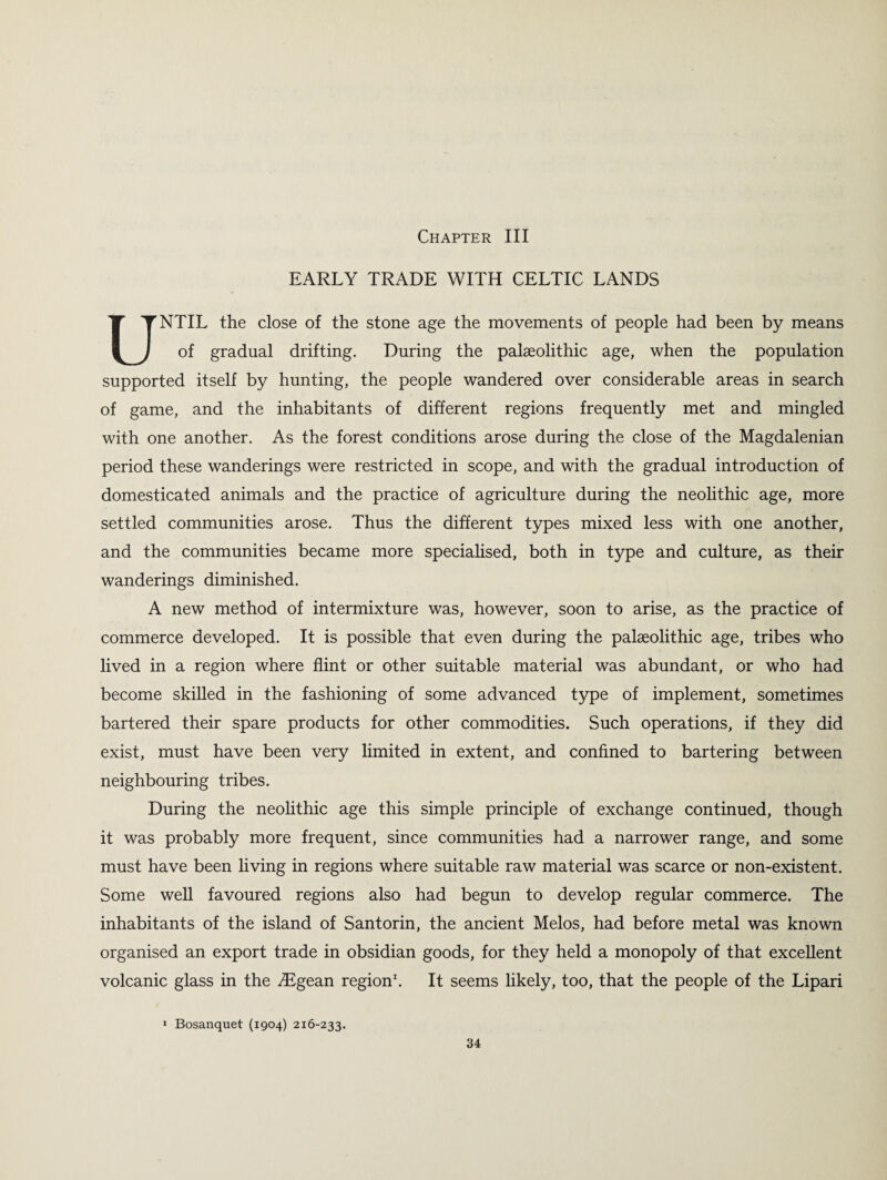 Chapter III EARLY TRADE WITH CELTIC LANDS UNTIL the close of the stone age the movements of people had been by means of gradual drifting. During the palaeolithic age, when the population supported itself by hunting, the people wandered over considerable areas in search of game, and the inhabitants of different regions frequently met and mingled with one another. As the forest conditions arose during the close of the Magdalenian period these wanderings were restricted in scope, and with the gradual introduction of domesticated animals and the practice of agriculture during the neolithic age, more settled communities arose. Thus the different types mixed less with one another, and the communities became more specialised, both in type and culture, as their wanderings diminished. A new method of intermixture was, however, soon to arise, as the practice of commerce developed. It is possible that even during the palaeolithic age, tribes who lived in a region where flint or other suitable material was abundant, or who had become skilled in the fashioning of some advanced type of implement, sometimes bartered their spare products for other commodities. Such operations, if they did exist, must have been very limited in extent, and confined to bartering between neighbouring tribes. During the neolithic age this simple principle of exchange continued, though it was probably more frequent, since communities had a narrower range, and some must have been living in regions where suitable raw material was scarce or non-existent. Some well favoured regions also had begun to develop regular commerce. The inhabitants of the island of Santorin, the ancient Melos, had before metal was known organised an export trade in obsidian goods, for they held a monopoly of that excellent volcanic glass in the Aegean region1. It seems likely, too, that the people of the Lipari 1 Bosanquet (1904) 216-233.