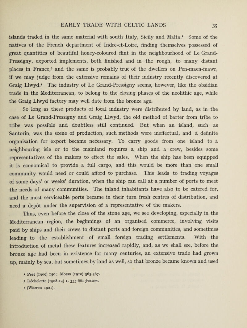 islands traded in the same material with south Italy, Sicily and Malta.3 Some of the natives of the French department of Indre-et-Loire, finding themselves possessed of great quantities of beautiful honey-coloured flint in the neighbourhood of Le Grand- Pressigny, exported implements, both finished and in the rough, to many distant places in France,3 and the same is probably true of the dwellers on Pen-maen-mawr, if we may judge from the extensive remains of their industry recently discovered at Graig Llwyd.4 The industry of Le Grand-Pressigny seems, however, like the obsidian trade in the Mediterranean, to belong to the closing phases of the neolithic age, while the Graig Llwyd factory may well date from the bronze age. So long as these products of local industry were distributed by land, as in the case of Le Grand-Pressigny and Graig Llwyd, the old method of barter from tribe to tribe was possible and doubtless still continued. But when an island, such as Santorin, was the scene of production, such methods were ineffectual, and a definite organisation for export became necessary. To carry goods from one island to a neighbouring isle or to the mainland requires a ship and a crew, besides some representatives of the makers to effect the sales. When the ship has been equipped it is economical to provide a full cargo, and this would be more than one small community would need or could afford to purchase. This leads to trading voyages of some days’ or weeks’ duration, when the ship can call at a number of ports to meet the needs of many communities. The inland inhabitants have also to be catered for, and the most serviceable ports became in their turn fresh centres of distribution, and need a depot under the supervision of a representative of the makers. Thus, even before the close of the stone age, we see developing, especially in the Mediterranean region, the beginnings of an organised commerce, involving visits paid by ships and their crews to distant ports and foreign communities, and sometimes leading to the establishment of small foreign trading settlements. With the introduction of metal these features increased rapidly, and, as we shall see, before the bronze age had been in existence for many centuries, an extensive trade had grown up, mainly by sea, but sometimes by land as well, so that bronze became known and used a Peet (1909) 150; Mosso (1910) 365'367- 3 Ddchelette (1908-14) 1. 355-661 passim. 4 (Warren 1921).