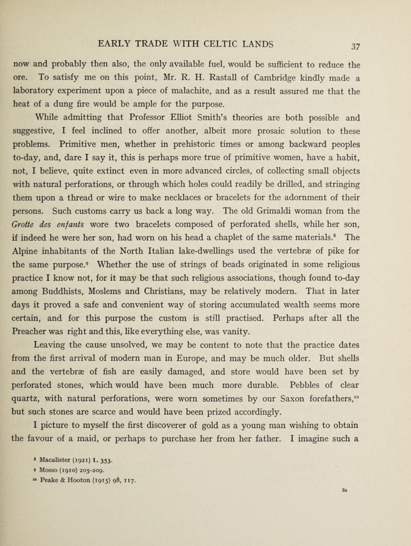 now and probably then also, the only available fuel, would be sufficient to reduce the ore. To satisfy me on this point, Mr. R. H. Rastall of Cambridge kindly made a laboratory experiment upon a piece of malachite, and as a result assured me that the heat of a dung fire would be ample for the purpose. While admitting that Professor Elliot Smith’s theories are both possible and suggestive, I feel inclined to offer another, albeit more prosaic solution to these problems. Primitive men, whether in prehistoric times or among backward peoples to-day, and, dare I say it, this is perhaps more true of primitive women, have a habit, not, I believe, quite extinct even in more advanced circles, of collecting small objects with natural perforations, or through which holes could readily be drilled, and stringing them upon a thread or wire to make necklaces or bracelets for the adornment of their persons. Such customs carry us back a long way. The old Grimaldi woman from the Grotte des enfants wore two bracelets composed of perforated shells, while her son, if indeed he were her son, had worn on his head a chaplet of the same materials.8 The Alpine inhabitants of the North Italian lake-dwellings used the vertebrae of pike for the same purpose.9 Whether the use of strings of beads originated in some religious practice I know not, for it may be that such religious associations, though found to-day among Buddhists, Moslems and Christians, may be relatively modern. That in later days it proved a safe and convenient way of storing accumulated wealth seems more certain, and for this purpose the custom is still practised. Perhaps after all the Preacher was right and this, like everything else, was vanity. Leaving the cause unsolved, we may be content to note that the practice dates from the first arrival of modern man in Europe, and may be much older. But shells and the vertebrae of fish are easily damaged, and store would have been set by perforated stones, which would have been much more durable. Pebbles of clear quartz, with natural perforations, were worn sometimes by our Saxon forefathers,10 but such stones are scarce and would have been prized accordingly. I picture to myself the first discoverer of gold as a young man wishing to obtain the favour of a maid, or perhaps to purchase her from her father. I imagine such a 8 Macalister (1921) 1. 353. 9 Mosso (1910) 205-209. 10 Peake & Hooton (1915) 98, 117. 3a