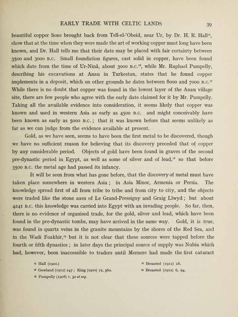 beautiful copper lions brought back from Tell-el-’Obeid, near Ur, by Dr. H. R. Hall15, show that at the time when they were made the art of working copper must long have been known, and Dr. Hall tells me that their date may be placed with fair certainty between 3500 and 3000 B.c. Small foundation figures, cast solid in copper, have been found which date from the time of Ur-Nina, about 3000 b.c.16, while Mr. Raphael Pumpelly, describing his excavations at Anau in Turkestan, states that he found copper implements in a deposit, which on other grounds he dates between 8000 and 7000 b.c.17 While there is no doubt that copper was found in the lowest layer of the Anau village site, there are few people who agree with the early date claimed for it by Mr. Pumpelly. Taking all the available evidence into consideration, it seems likely that copper was known and used in western Asia as early as 4500 b.c. and might conceivably have been known as early as 5000 b.c. ; that it was known before that seems unlikely as far as we can judge from the evidence available at present. Gold, as we have seen, seems to have been the first metal to be discovered, though we have no sufficient reason for believing that its discovery preceded that of copper by any considerable period. Objects of gold have been found in graves of the second pre-dynastic period in Egypt, as well as some of silver and of lead,18 so that before 3500 b.c. the metal age had passed its infancy. It will be seen from what has gone before, that the discovery of metal must have taken place somewhere in western Asia ; in Asia Minor, Armenia or Persia. The knowledge spread first of all from tribe to tribe and from city to city, and the objects were traded like the stone axes of Le Grand-Pressigny and Graig Llwyd ; but about 4241 b.c. this knowledge was carried into Egypt with an invading people. So far, then, there is no evidence of organised trade, for the gold, silver and lead, which have been found in the pre-dynastic tombs, may have arrived in the same way. Gold, it is true, was found in quartz veins in the granite mountains by the shores of the Red Sea, and in the Wadi Foakhir,19 but it is not clear that these sources were tapped before the fourth or fifth dynasties ; in later days the principal source of supply was Nubia which had, however, been inaccessible to traders until Mernere had made the first cataract *5 Hall (1920.) ,6 Gowland (1912) 247 ; King (1910) 72, 360. >7 Pumpelly (1908) 1. 32 et seq. *8 Breasted (1912) 28. *9 Breasted (1912) 6, 94.