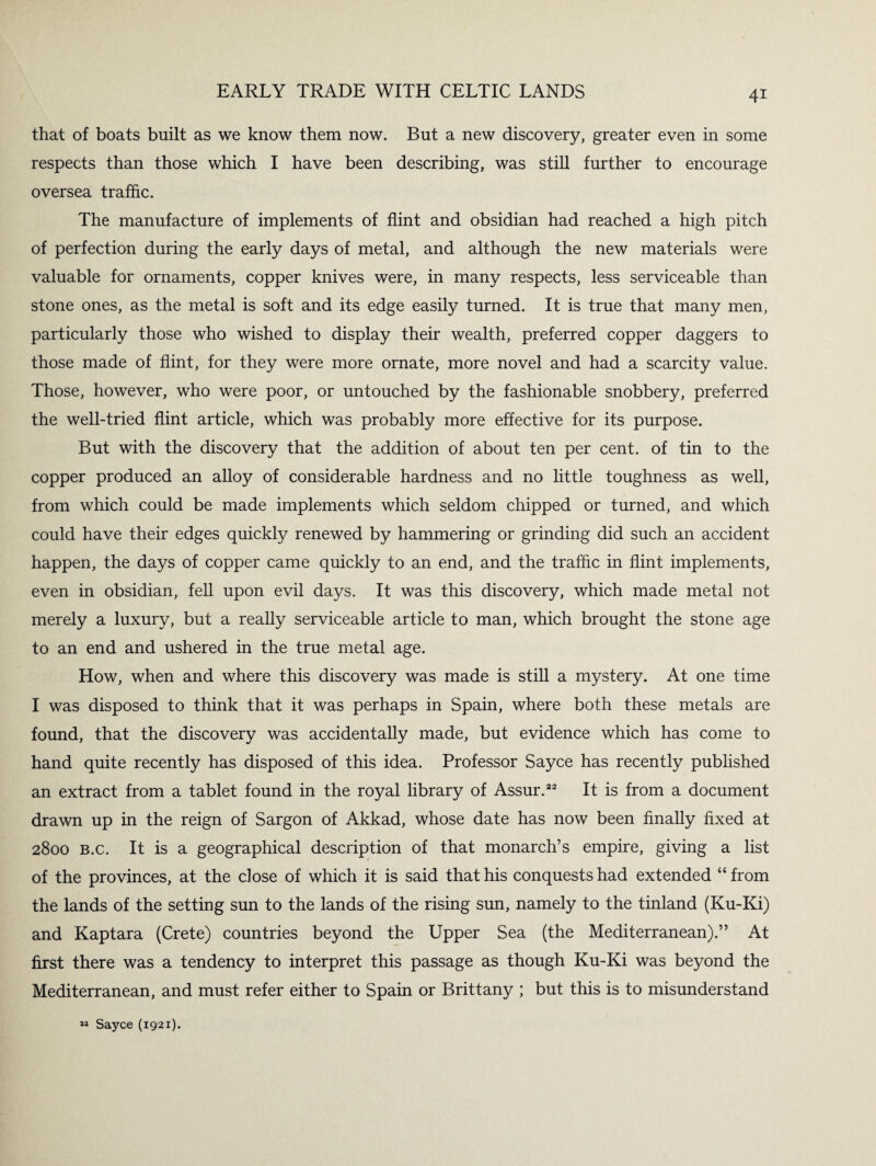 that of boats built as we know them now. But a new discovery, greater even in some respects than those which I have been describing, was still further to encourage oversea traffic. The manufacture of implements of flint and obsidian had reached a high pitch of perfection during the early days of metal, and although the new materials were valuable for ornaments, copper knives were, in many respects, less serviceable than stone ones, as the metal is soft and its edge easily turned. It is true that many men, particularly those who wished to display their wealth, preferred copper daggers to those made of flint, for they were more ornate, more novel and had a scarcity value. Those, however, who were poor, or untouched by the fashionable snobbery, preferred the well-tried flint article, which was probably more effective for its purpose. But with the discovery that the addition of about ten per cent, of tin to the copper produced an alloy of considerable hardness and no little toughness as well, from which could be made implements which seldom chipped or turned, and which could have their edges quickly renewed by hammering or grinding did such an accident happen, the days of copper came quickly to an end, and the traffic in flint implements, even in obsidian, fell upon evil days. It was this discovery, which made metal not merely a luxury, but a really serviceable article to man, which brought the stone age to an end and ushered in the true metal age. How, when and where this discovery was made is still a mystery. At one time I was disposed to think that it was perhaps in Spain, where both these metals are found, that the discovery was accidentally made, but evidence which has come to hand quite recently has disposed of this idea. Professor Sayce has recently published an extract from a tablet found in the royal library of Assur.22 It is from a document drawn up in the reign of Sargon of Akkad, whose date has now been finally fixed at 2800 b.c. It is a geographical description of that monarch’s empire, giving a list of the provinces, at the dose of which it is said that his conquests had extended “ from the lands of the setting sun to the lands of the rising sun, namely to the tinland (Ku-Ki) and Kaptara (Crete) countries beyond the Upper Sea (the Mediterranean).” At first there was a tendency to interpret this passage as though Ku-Ki was beyond the Mediterranean, and must refer either to Spain or Brittany ; but this is to misunderstand 22 Sayce (1921).