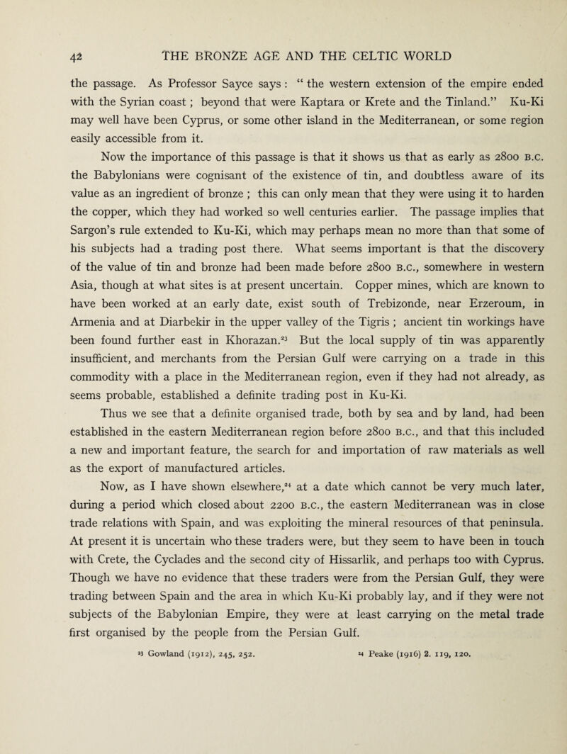 the passage. As Professor Sayce says : “ the western extension of the empire ended with the Syrian coast ; beyond that were Kaptara or Krete and the Tinland.” Ku-Ki may well have been Cyprus, or some other island in the Mediterranean, or some region easily accessible from it. Now the importance of this passage is that it shows us that as early as 2800 b.c. the Babylonians were cognisant of the existence of tin, and doubtless aware of its value as an ingredient of bronze ; this can only mean that they were using it to harden the copper, which they had worked so well centuries earlier. The passage implies that Sargon’s rule extended to Ku-Ki, which may perhaps mean no more than that some of his subjects had a trading post there. What seems important is that the discovery of the value of tin and bronze had been made before 2800 b.c., somewhere in western Asia, though at what sites is at present uncertain. Copper mines, which are known to have been worked at an early date, exist south of Trebizonde, near Erzeroum, in Armenia and at Diarbekir in the upper valley of the Tigris ; ancient tin workings have been found further east in Khorazan.23 But the local supply of tin was apparently insufficient, and merchants from the Persian Gulf were carrying on a trade in this commodity with a place in the Mediterranean region, even if they had not already, as seems probable, established a definite trading post in Ku-Ki. Thus we see that a definite organised trade, both by sea and by land, had been established in the eastern Mediterranean region before 2800 b.c., and that this included a new and important feature, the search for and importation of raw materials as well as the export of manufactured articles. Now, as I have shown elsewhere,24 at a date which cannot be very much later, during a period which closed about 2200 b.c., the eastern Mediterranean was in close trade relations with Spain, and was exploiting the mineral resources of that peninsula. At present it is uncertain who these traders were, but they seem to have been in touch with Crete, the Cyclades and the second city of Hissarlik, and perhaps too with Cyprus. Though we have no evidence that these traders were from the Persian Gulf, they were trading between Spain and the area in which Ku-Ki probably lay, and if they were not subjects of the Babylonian Empire, they were at least carrying on the metal trade first organised by the people from the Persian Gulf.