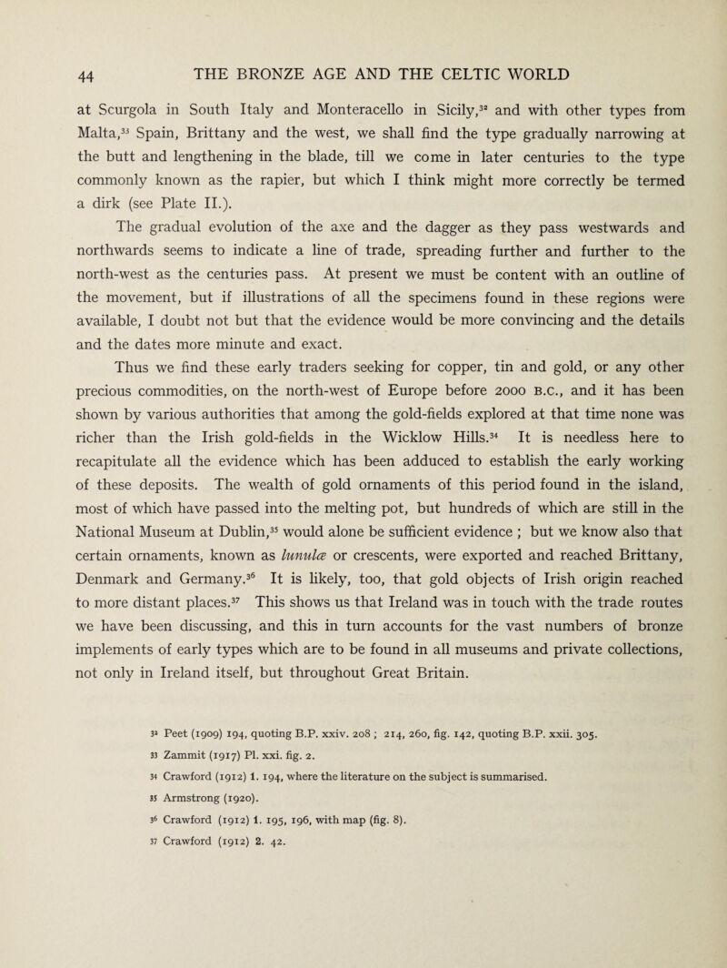 at Scurgola in South Italy and Monteracello in Sicily,32 and with other types from Malta,33 Spain, Brittany and the west, we shall find the type gradually narrowing at the butt and lengthening in the blade, till we come in later centuries to the type commonly known as the rapier, but which I think might more correctly be termed a dirk (see Plate II.). The gradual evolution of the axe and the dagger as they pass westwards and northwards seems to indicate a line of trade, spreading further and further to the north-west as the centuries pass. At present we must be content with an outline of the movement, but if illustrations of all the specimens found in these regions were available, I doubt not but that the evidence would be more convincing and the details and the dates more minute and exact. Thus we find these early traders seeking for copper, tin and gold, or any other precious commodities, on the north-west of Europe before 2000 B.c., and it has been shown by various authorities that among the gold-fields explored at that time none was richer than the Irish gold-fields in the Wicklow Hills.34 It is needless here to recapitulate all the evidence which has been adduced to establish the early working of these deposits. The wealth of gold ornaments of this period found in the island, most of which have passed into the melting pot, but hundreds of which are still in the National Museum at Dublin,35 would alone be sufficient evidence ; but we know also that certain ornaments, known as lunula or crescents, were exported and reached Brittany, Denmark and Germany.36 It is likely, too, that gold objects of Irish origin reached to more distant places.37 This shows us that Ireland was in touch with the trade routes we have been discussing, and this in turn accounts for the vast numbers of bronze implements of early types which are to be found in all museums and private collections, not only in Ireland itself, but throughout Great Britain. 3* Peet (1909) 194, quoting B.P. xxiv. 208 ; 214, 260, fig. 142, quoting B.P. xxii. 305. 33 Zammit (1917) PI. xxi. fig. 2. 34 Crawford (1912) 1. 194, where the literature on the subject is summarised. 35 Armstrong (1920). 36 Crawford (1912) 1. 195, 196, with map (fig. 8). 37 Crawford (1912) 2. 42.