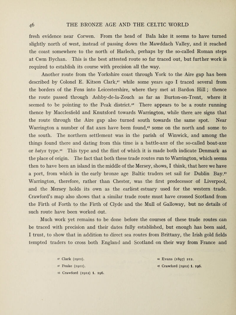 fresh evidence near Corwen. From the head of Bala lake it seems to have turned slightly north of west, instead of passing down the Mawddach Valley, and it reached the coast somewhere to the north of Harlech, perhaps by the so-called Roman steps at Cwm Bychan. This is the best attested route so far traced out, but further work is required to establish its course with precision all the way. Another route from the Yorkshire coast through York to the Aire gap has been described by Colonel E. Kitson Clark,41 while some years ago I traced several from the borders of the Fens into Leicestershire, where they met at Bardon Hill; thence the route passed through Ashby-de-la-Zouch as far as Burton-on-Trent, where it seemed to be pointing to the Peak district.42 There appears to be a route running thence by Macclesfield and Knutsford towards Warrington, while there are signs that the route through the Aire gap also turned south towards the same spot. Near Warrington a number of flat axes have been found,43 some on the north and some to the south. The northern settlement was in the parish of Winwick, and among the things found there and dating from this time is a battle-axe of the so-called boat-axe or batyx type.44 This type and the flint of which it is made both indicate Denmark as the place of origin. The fact that both these trade routes run to Warrington, which seems then to have been an island in the middle of the Mersey, shows, I think, that here we have a port, from which in the early bronze age Baltic traders set sail for Dublin Bay.45 Warrington, therefore, rather than Chester, was the first predecessor of Liverpool, and the Mersey holds its own as the earliest estuary used for the western trade. Crawford’s map also shows that a similar trade route must have crossed Scotland from the Firth of Forth to the Firth of Clyde and the Mull of Galloway, but no details of such route have been worked Out. Much work yet remains to be done before the courses of these trade routes can be traced with precision and their dates fully established, but enough has been said, I trust, to show that in addition to direct sea routes from Brittany, the Irish gold fields tempted traders to cross both England and Scotland on their way from France and 41 Clark (1911). 13 Crawford (1912) 1. 196. 44 Evans (1897) 212.