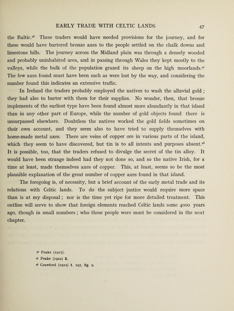 the Baltic.46 These traders would have needed provisions for the journey, and for these would have bartered bronze axes to the people settled on the chalk downs and limestone hills. The journey across the Midland plain was through a densely wooded and probably uninhabited area, and in passing through Wales they kept mostly to the valleys, while the bulk of the population grazed its sheep on the high moorlands.47 The few axes found must have been such as were lost by the way, and considering the number found this indicates an extensive traffic. In Ireland the traders probably employed the natives to wash the alluvial gold ; they had also to barter with them for their supplies. No wonder, then, that bronze implements of the earliest type have been found almost more abundantly in that island than in any other part of Europe, while the number of gold objects found there is unsurpassed elsewhere. Doubtless the natives worked the gold fields sometimes on their own account, and they seem also to have tried to supply themselves with home-made metal axes. There are veins of copper ore in various parts of the island, which they seem to have discovered, but tin is to all intents and purposes absent.48 It is possible, too, that the traders refused to divulge the secret of the tin alloy. It would have been strange indeed had they not done so, and so the native Irish, for a time at least, made themselves axes of copper. This, at least, seems so be the most plausible explanation of the great number of copper axes found in that island. The foregoing is, of necessity, but a brief account of the early metal trade and its relations with Celtic lands. To do the subject justice would require more space than is at my disposal; nor is the time yet ripe for more detailed treatment. This outline will serve to show that foreign elements reached Celtic lands some 4000 years ago, though in small numbers ; who these people were must be considered in the next chapter. 46 Peake (1917). 47 Peake (1922) 2. 48 Crawford (1912) 1. 197, fig. 9.