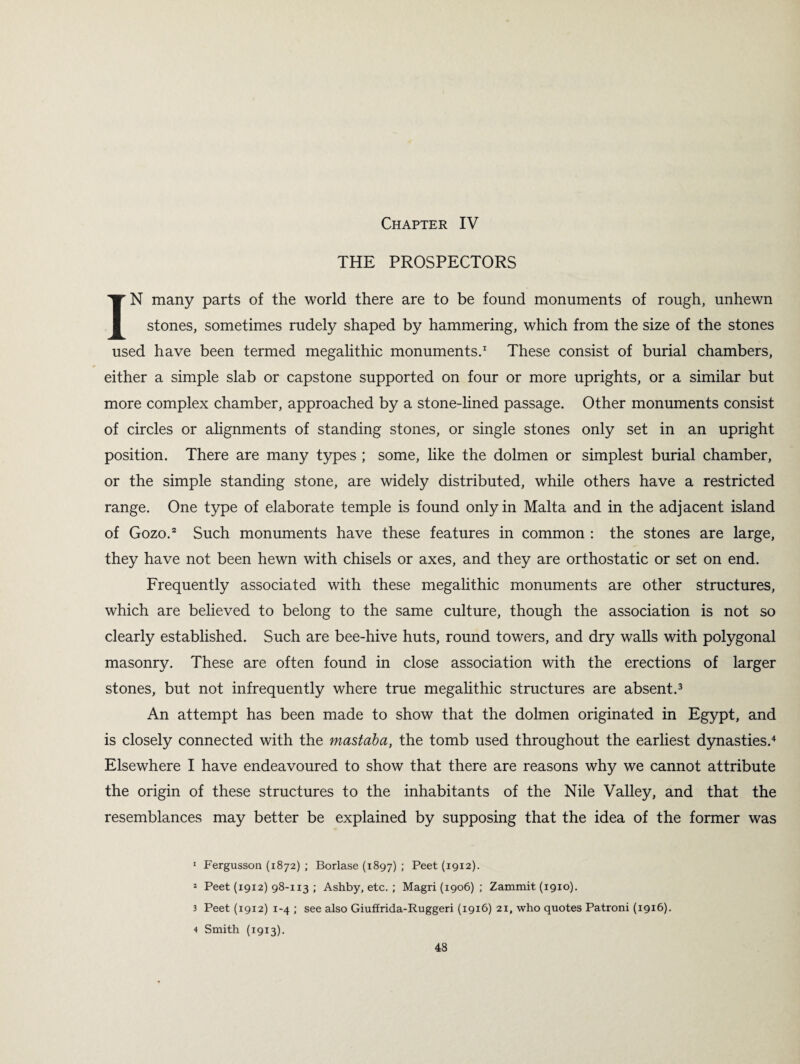 Chapter IV THE PROSPECTORS IN many parts of the world there are to be found monuments of rough, unhewn stones, sometimes rudely shaped by hammering, which from the size of the stones used have been termed megalithic monuments.1 These consist of burial chambers, either a simple slab or capstone supported on four or more uprights, or a similar but more complex chamber, approached by a stone-lined passage. Other monuments consist of circles or alignments of standing stones, or single stones only set in an upright position. There are many types ; some, like the dolmen or simplest burial chamber, or the simple standing stone, are widely distributed, while others have a restricted range. One type of elaborate temple is found only in Malta and in the adjacent island of Gozo.2 Such monuments have these features in common : the stones are large, they have not been hewn with chisels or axes, and they are orthostatic or set on end. Frequently associated with these megalithic monuments are other structures, which are believed to belong to the same culture, though the association is not so clearly established. Such are bee-hive huts, round towers, and dry walls with polygonal masonry. These are often found in close association with the erections of larger stones, but not infrequently where true megalithic structures are absent.3 An attempt has been made to show that the dolmen originated in Egypt, and is closely connected with the mastaba, the tomb used throughout the earliest dynasties.4 Elsewhere I have endeavoured to show that there are reasons why we cannot attribute the origin of these structures to the inhabitants of the Nile Valley, and that the resemblances may better be explained by supposing that the idea of the former was 1 Fergusson (1872) ; Borlase (1897) ; Peet (1912). * Peet (19x2) 98-113 ; Ashby, etc. ; Magri (1906) ; Zammit (1910). 3 Peet (1912) 1-4 ; see also Giuffrida-Ruggeri (1916) 21, who quotes Patroni (1916). 4 Smith (1913).