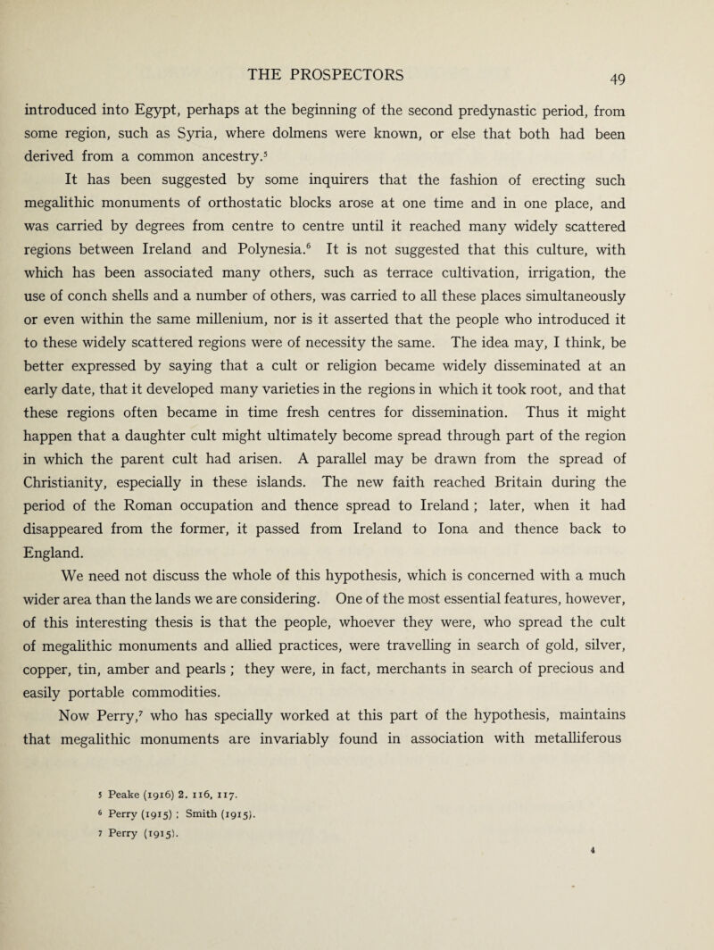 introduced into Egypt, perhaps at the beginning of the second predynastic period, from some region, such as Syria, where dolmens were known, or else that both had been derived from a common ancestry.5 It has been suggested by some inquirers that the fashion of erecting such megalithic monuments of orthostatic blocks arose at one time and in one place, and was carried by degrees from centre to centre until it reached many widely scattered regions between Ireland and Polynesia.6 It is not suggested that this culture, with which has been associated many others, such as terrace cultivation, irrigation, the use of conch shells and a number of others, was carried to all these places simultaneously or even within the same millenium, nor is it asserted that the people who introduced it to these widely scattered regions were of necessity the same. The idea may, I think, be better expressed by saying that a cult or religion became widely disseminated at an early date, that it developed many varieties in the regions in which it took root, and that these regions often became in time fresh centres for dissemination. Thus it might happen that a daughter cult might ultimately become spread through part of the region in which the parent cult had arisen. A parallel may be drawn from the spread of Christianity, especially in these islands. The new faith reached Britain during the period of the Roman occupation and thence spread to Ireland ; later, when it had disappeared from the former, it passed from Ireland to Iona and thence back to England. We need not discuss the whole of this hypothesis, which is concerned with a much wider area than the lands we are considering. One of the most essential features, however, of this interesting thesis is that the people, whoever they were, who spread the cult of megalithic monuments and allied practices, were travelling in search of gold, silver, copper, tin, amber and pearls ; they were, in fact, merchants in search of precious and easily portable commodities. Now Perry,7 who has specially worked at this part of the hypothesis, maintains that megalithic monuments are invariably found in association with metalliferous 5 Peake (1916) 2. 116, 117. 6 Perry (1915) ; Smith (1915). 7 Perry (1915).